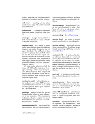 pedance at the other end. Stubs are typically    wavelengths less than a millimeter, but longer
employed as impedance matching elements.         than those of the long-wave infrared (> 20–
                                                 30 µm).
stub tuner        matching network, either
double-stub or triple-stub, used to match all    subband analysis decomposition of a sig-
load admittances.                                nal into a set of subbands by using a ﬁlter
                                                 bank, followed by an appropriate subsam-
stuck-at fault     a fault model represented     pling. See also subband synthesis.
by a signal stuck at a ﬁxed logic value (0 or
1).
                                                 subband coding       See sub-band coding.
stuck-open      in logic circuits, refers to a
fault wherein the value of a signal is “stuck”   subband signal        the outputs of subband
at the open-circuit value.                       analysis are referred to as subband signals.

sub-band coding (1) a method for source          subband synthesis       a process in which a
coding where the input signal is divided into    signal is generated from the subband signals
frequency sub-bands, through the use of,         through upsampling and ﬁltering. See also
e.g., a ﬁlter bank. The sub-bands are then       subband analysis.
quantized separately. Such methods utilize
the fact that most real-world signals con-       subchannel I/O         the portion of a chan-
tain low amounts of information in some          nel subsystem that consists of a control unit
frequency regions and much information in        module, the connections between the chan-
other. Hence, enhanced compression can be        nel subsystem and the control unit module,
obtained by focusing (only) on “important”       and the connections between the control unit
frequency regions.                               module and the devices under its control. In
   (2) image coding scheme in which the          earlier versions of the IBM channel architec-
image is ﬁrst ﬁltered to create a set of im-     ture, the subchannel was known as an I/O
ages containing a limited range of frequen-      channel.
cies. These images are down sampled and
encoded using one or more coders. The re-        subcircuit    a simulation approach that al-
verse is carried out at the receiver to recon-   lows an efﬁcient description of repetitive cir-
struct the original image.                       cuitry.

sub-band pyramid         sub-band coding us-
                                                 subjective contour illusory contours per-
ing quadrature mirror ﬁlters (QMF) provides
                                                 ceived by the visual system even in the pres-
a natural hierarchical structure and is called
                                                 ence of no real intensity change. A typical
sub-band pyramid. This is quite similar to
                                                 example is Kanisza triangle.
the Laplacian pyramid.

sub-block      a part of a cache line that can   submersible transformer     a transformer,
be transferred to or from the cache and mem-     used in underground distribution work,
ory in one transaction. This is applicable       which is capable of operation while sub-
in the cases where the complete line cannot      merged in water.
be transferred in one transaction. Each sub-
block requires a valid bit.                      subroutine      a group of instructions writ-
                                                 ten to perform a task, independent of a main
sub-millimeter (SMM) the portion of the          program; can be accessed by a program or
electromagnetic spectrum corresponding to        another subroutine to perform the task.


c   2000 by CRC Press LLC
 