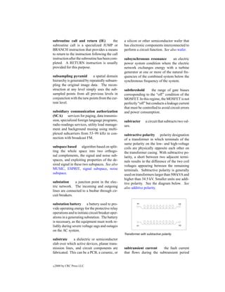 subroutine call and return (IE)             the    a silicon or other semiconductor wafer that
subroutine call is a specialized JUMP or           has electronic components interconnected to
BRANCH instruction that provides a means           perform a circuit function. See also wafer.
to return to the instruction following the call
instruction after the subroutine has been com-     subsynchronous resonance        an electric
pleted. A RETURN instruction is usually            power system condition where the electric
provided for this purpose.                         network exchanges energy with a turbine
                                                   generator at one or more of the natural fre-
subsampling pyramid         a spatial domain       quencies of the combined system below the
hierarchy is generated by repeatedly subsam-       synchronous frequency of the system.
pling the original image data. The recon-
struction at any level simply uses the sub-        subthreshold        the range of gate biases
sampled points from all previous levels in         corresponding to the “off” condition of the
conjunction with the new points from the cur-      MOSFET. In this regime, the MOSFET is not
rent level.                                        perfectly “off” but conducts a leakage current
                                                   that must be controlled to avoid circuit errors
subsidiary communication authorization             and power consumption.
(SCA) services for paging, data transmis-
sion, specialized foreign language programs,       subtracter       a circuit that subtracts two val-
radio readings services, utility load manage-      ues.
ment and background musing using multi-
plexed subcarriers from 53–99 kHz in con-          subtractive polarity polarity designation
nection with broadcast FM.                         of a transformer in which terminals of the
                                                   same polarity on the low- and high-voltage
subspace based algorithm based on split-           coils are physically opposite each other on
ting the whole space into two orthogo-             the transformer casing. With subtractive po-
nal complements, the signal and noise sub-         larity, a short between two adjacent termi-
spaces, and exploiting properties of the de-       nals results in the difference of the two coil
sired signal in these two subspaces. See also      voltages appearing between the remaining
MUSIC, ESPRIT, signal subspace, noise              terminals. Subtractive polarity is generally
subspace.                                          used on transformers larger than 500 kVA and
                                                   higher than 34.5 kV. Smaller units use addi-
substation     a junction point in the elec-       tive polarity. See the diagram below. See
tric network. The incoming and outgoing            also additive polarity.
lines are connected to a busbar through cir-
cuit breakers.

substation battery a battery used to pro-
vide operating energy for the protective relay
operations and to initiate circuit breaker oper-
ations in a generating substation. The battery
is necessary, as the equipment must work re-
liably during severe voltage sags and outages
on the AC system.
                                                   Transformer with subtractive polarity.
substrate     a dielectric or semiconductor
slab over which active devices, planar trans-
mission lines, and circuit components are          subtransient current    the fault current
fabricated. This can be a PCB, a ceramic, or       that ﬂows during the subtransient period


c   2000 by CRC Press LLC
 