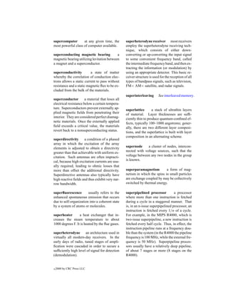 supercomputer       at any given time, the         superheterodyne receiver most receivers
most powerful class of computer available.         employ the superheterodyne receiving tech-
                                                   nique, which consists of either down-
superconducting magnetic bearing            a      converting or up-converting the input signal
magnetic bearing utilizing levitation between      to some convenient frequency band, called
a magnet and a superconductor.                     the intermediate frequency band, and then ex-
                                                   tracting the information (or modulation) by
superconductivity         a state of matter        using an appropriate detector. This basic re-
whereby the correlation of conduction elec-        ceiver structure is used for the reception of all
trons allows a static current to pass without      types of bandpass signals, such as television,
resistance and a static magnetic ﬂux to be ex-     FM< AM< satellite, and radar signals.
cluded from the bulk of the materials.
                                                   superinterleaving       See interleaved memory.
superconductor         a material that loses all
electrical resistance below a certain tempera-
ture. Superconductors prevent externally ap-       superlattice       a stack of ultrathin layers
plied magnetic ﬁelds from penetrating their        of material. Layer thicknesses are sufﬁ-
interior. They are considered perfect diamag-      ciently thin to produce quantum-conﬁned ef-
netic materials. Once the externally applied       fects, typically 100–1000 angstroms; gener-
ﬁeld exceeds a critical value, the materials       ally, there are two different layer composi-
revert back to a nonsuperconducting status.        tions, and the superlattice is built with layer
                                                   composition in an alternating scheme.
superdirectivity      a condition of a phased
array in which the excitation of the array
elements is adjusted to obtain a directivity       supernode     a cluster of nodes, intercon-
greater than that achievable with uniform ex-      nected with voltage sources, such that the
citation. Such antennas are often impracti-        voltage between any two nodes in the group
cal, because high excitation currents are usu-     is known.
ally required, leading to ohmic losses that
more than offset the additional directivity.       superparamagnetism         a form of mag-
Superdirective antennas also typically have        netism in which the spins in small particles
high reactive ﬁelds and thus exhibit very nar-     are exchange coupled by may be collectively
row bandwidth.                                     switched by thermal energy.

superﬂuorescence        usually refers to the      superpipelined processor          a processor
enhanced spontaneous emission that occurs          where more than one instruction is fetched
due to self-organization into a coherent state     during a cycle in a staggered manner. That
by a system of atoms or molecules.                 is, in an n-issue superpipelined processor, an
                                                   instruction is fetched every 1/n of a cycle.
superheater       a heat exchanger that in-        For example, in the MIPS R4000, which is
creases the steam temperature to about             two-issue superpipeline, a new instruction is
1000 degrees F. It is heated by the ﬂue gases.     fetched every half cycle. Thus, in effect, the
                                                   instruction pipeline runs at a frequency dou-
superheterodyne       an architecture used in      ble than the system (in the R4000 the pipeline
virtually all modern-day receivers. In the         frequency is 100 MHz, while the external fre-
early days of radio, tuned stages of ampli-        quency is 50 MHz). Superpipeline proces-
ﬁcation were cascaded in order to secure a         sors usually have a relatively deep pipeline,
sufﬁciently high level of signal for detection     of about 7 stages or more (8 stages on the
(demodulation).                                    R4000).


c   2000 by CRC Press LLC
 