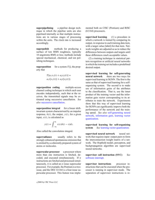 superpipelining       a pipeline design tech-        mented both on CISC (Pentium) and RISC
nique in which the pipeline units are also           (61164) processors.
pipelined internally so that multiple instruc-
tions are in various stages of processing            supervised learning         (1) a procedure in
within the units. The clock rate is increased        which a network is trained by comparing its
accordingly.                                         output, in response to each training data item,
                                                     with a target value (label) for that item. Net-
superpolish      methods for producing a             work weights are adjusted so as to reduce the
surface of low RMS roughness, typically              differences between outputs and targets until
10 angstroms RMS or less; methods include            these differences reach acceptable values.
special mechanical, chemical, and ion pol-              (2) a training technique in statistical pat-
ishing techniques.                                   tern recognition or artiﬁcial neural networks
                                                     in which the training set includes a predeﬁned
superposition         for a system T [], the prop-   desired output.
erty that
                                                     supervised learning for self-generating
             T [a1 x1 (t) + a2 x2 (t)] =             neural network        there are two ways for
             a1 t[x1 (t)] + a2 t[x2 (t)].            supervised learning in SGNN. The ﬁrst is the
                                                     same as that of supervised learning for a self-
                                                     organizing system. The second is to make
superposition coding          multiple-access        use of information gains of the attributes
channel coding technique in which each user          to the classiﬁcation. That is, use the inner
encodes independently, such that at the re-          product of the training vector and the infor-
ceiver, the transmitted signals may be es-           mation gain vector corresponding to its at-
timated using successive cancellation. See           tributes to train the network. Experiments
also successive cancellation.                        show that this way of supervised learning
                                                     for SGNN can signiﬁcantly improve both the
superposition integral        for a linear shift-
                                                     performance of the network and the train-
invariant system characterized by an impulse
                                                     ing speed. See also self-generating neural
response, h(t), the output, y(t), for a given
                                                     network, information gain, learning vector
input, x(t), is calculated as
                                                     quantization.
                     ∞
          y(t) =         x(s)h(t − s)ds.             supervised learning for self-organizing
                    −∞
                                                     system See learning vector quantization.
Also called the convolution integral.
                                                     supervised neural network        neural net-
superradiance         usually refers to the          work that requires input–output pairs to form
strongly enhanced spontaneous emission that          the interconnection weight matrix of a net-
is emitted by a coherently prepared system of        work. The Hopﬁeld model, perceptron, and
atoms or molecules.                                  backpropagation algorithm are supervised
                                                     neural networks.
superscalar processor a processor where
more than one instruction is fetched, de-            supervisor call instruction (SVC)          See
coded, and executed simultaneously. If n             software interrupt.
instructions are fetched and processed simul-
taneously, it is called an n-issue superscalar       supervisor instructions         processor in-
processor. For example, the Pentium is a two-        structions that can be executed when the pro-
issue, and the DEC 61164 is a four-issue su-         cessor is running in supervisor mode. The
perscalar processor. This feature was imple-         separation of supervisor instructions is re-


c   2000 by CRC Press LLC
 