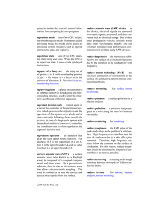 quired to isolate the system’s control infor-      surface acoustic wave (SAW) device          in
mation from tampering by user programs.            this device, electrical signals are converted
                                                   to acoustic signals, processed, and then con-
supervisor mode one of two CPU modes,              verted back to electrical energy. Due to their
the other being user mode. Sometimes called        small propagation velocity, acoustic waves
privileged mode, this mode allows access to        have small wavelengths; thereby, one can
privileged system resources such as special        construct miniature high performance com-
instructions, data, and registers.                 ponents such as ﬁlters using SAW devices.

supervisor state       one of two CPU states,      surface impedance the impedance exhib-
the other being user state. When the CPU is        ited by the surface of a conductor/dielectric
in supervisor state, it can execute privileged     due to the variation in its conductivity with
instructions.                                      frequency.

support of a fuzzy set      the crisp set of
                                                   surface mount technology (SMT)            the
all points x in X with membership positive
                                                   electrical connection of components to the
(µA (x) > 0), where A is a fuzzy set in the
                                                   surface of a conductive pattern without com-
universe of discourse X. See also fuzzy set,
                                                   ponent lead holes.
membership function.

supporting plane a planar structure that is        surface mounting          See surface mount
an external support for a packaging and inter-     technology.
connecting structure, used to alter the struc-
ture’s coefﬁcient of thermal expansion.            surface plasmon       a surface polariton in a
                                                   plasma medium.
supremal decision unit         control agent or
a part of the controller of the partitioned sys-   surface polariton a polariton that propa-
tem, which perceives the objectives and the        gates as a wave along the interface between
operation of this system as a whole and is         two media.
concerned with following these overall ob-
jectives; in case of a large-scale system with     surface rendering       See rendering.
hierarchical multilevel (two-level) controller,
the coordinator unit is often regarded as the
                                                   surface roughness the RMS value of the
supremal decision unit.
                                                   peaks and valleys in the proﬁle of a solid sur-
                                                   face. High frequency currents ﬂow near the
supremum operator          an operation that
                                                   skin of conductors due to a skin effect phe-
gives the least upper bound function. For
                                                   nomenon. Therefore, high frequency cur-
example, if S is the supremum of a set A,
                                                   rents follow the contours on the surface of
then S is the upper bound of A, and no value
                                                   conductors. For this reason, surface rough-
less than S is an upper bound of A.
                                                   ness should be minimized so the patch of cur-
                                                   rent ﬂow is as short as possible.
surface acoustic wave (SAW)          a surface
acoustic wave (also known as a Rayleigh
wave) is composed of a coupled compres-            surface scattering scattering at the rough
sional and shear wave. On a piezoelectric          boundary between two media of different re-
substrate, there is also an electrostatic wave     fractive index.
that allows electroacoustic coupling. The
wave is conﬁned at or near the surface and         surface texture        See texture, texture
decays away rapidly from the surface.              analysis, texture modeling.


c   2000 by CRC Press LLC
 
