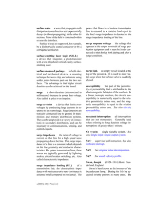 surface wave a wave that propagates with           power that ﬂows in a lossless transmission
dissipation in one direction and exponentially     line terminated in a resistive load equal to
decays (without propagating) in the other di-      the line’s surge impedance is denoted as the
rections. Most of the ﬁeld is contained within     surge impedance loading of the line.
or near the interface.
   Surface waves are supported, for example,       surge response voltage       the voltage that
by a dielectrically coated conductor or by a       appears at the output terminals of surge pro-
corrugated conductor.                              tection equipment and is seen by loads con-
                                                   nected to that device both during and after a
surface-emitting laser logic (SELL)                surge condition.
a device that integrates a phototransistor
with a low-threshold vertical-cavity surface-
emitting laser.

surface-mounted package         in both elec-      surge tank an empty vessel located at the
trical and mechanical devices, a mounting          top of the penstock. It is used to store wa-
technique between chip and substrate using         ter surge when the turbine valve is suddenly
solder joints between pads on the two sur-         closed.
faces. The advantage is that higher circuit
densities can be achieved on the board.            susceptibility      the part of the permittiv-
                                                   ity or permeability that is attributable to the
surge     a short-duration (microsecond to         electromagnetic behavior of the medium. In
millisecond) increase in power line voltage.       a linear, isotropic medium, the electric sus-
Also called a spike or an impulse.                 ceptibility is numerically equal to the rela-
                                                   tive permittivity minus one, and the mag-
surge arrestor     a device that limits over-      netic susceptibility is equal to the relative
voltages by conducting large currents in re-       permeability minus one. See also electric
sponse to an overvoltage. Surge arrestors are      susceptibility.
typically connected line to ground in trans-
mission and primary distribution systems.          sustained interruption       all interruptions
They can be employed in a variety of connec-       that are not momentary. Generally used
tions in secondary distribution, and can be        when referring to long duration voltage in-
necessary in communications, sensing, and          terruptions of greater than 1 minute.
control circuits.
                                                   SV system       single variable system. See
surge impedance        the ratio of voltage to     also single-input–single-output system.
current on that line for a high speed wave
propagating down the line. The surge impe-         SVC supervisor call instruction. See also
dance of a line is a constant which depends        software interrupt.
on the line geometry and conductor charac-
teristics. On power transmission lines, these      SVD      See singular value decomposition.
waves are typically generated by lightning
strokes, circuit breaker switching, etc. Also      SVP     See sound velocity proﬁle.
called characteristic impedance.
                                                   Swan, Joseph      (1828–1914) Born: Sun-
surge impedance loading (SIL)              of a    derland, England
transmission line, the characteristic impe-           Swan is best known as the inventor of the
dance with resistance set to zero (resistance is   incandescent lamp. During his life he ac-
assumed small compared to reactance). The          quired seventy patents in many areas. He


c   2000 by CRC Press LLC
 