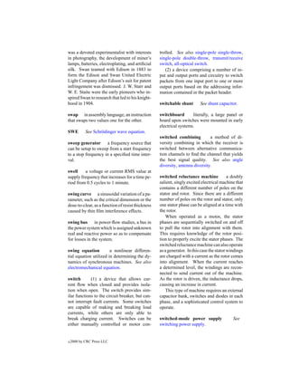 was a devoted experimentalist with interests       trolled. See also single-pole single-throw,
in photography, the development of miner’s         single-pole double-throw, transmit/receive
lamps, batteries, electroplating, and artiﬁcial    switch, all-optical switch.
silk. Swan teamed with Edison in 1883 to              (2) a device comprising a number of in-
form the Edison and Swan United Electric           put and output ports and circuitry to switch
Light Company after Edison’s suit for patent       packets from one input port to one or more
infringement was dismissed. J. W. Starr and        output ports based on the addressing infor-
W. E. Staite were the early pioneers who in-       mation contained in the packet header.
spired Swan to research that led to his knight-
hood in 1904.                                      switchable shunt       See shunt capacitor.

swap in assembly language, an instruction          switchboard       literally, a large panel or
that swaps two values one for the other.           board upon switches were mounted in early
                                                   electrical systems.
SWE         See Schr¨ dinger wave equation.
                    o
                                                   switched combining          a method of di-
sweep generator a frequency source that            versity combining in which the receiver is
can be setup to sweep from a start frequency       switched between alternative communica-
to a stop frequency in a speciﬁed time inter-      tion channels to ﬁnd the channel that yields
val.                                               the best signal quality. See also angle
                                                   diversity, antenna diversity.
swell     a voltage or current RMS value at
supply frequency that increases for a time pe-     switched reluctance machine             a doubly
riod from 0.5 cycles to 1 minute.                  salient, singly excited electrical machine that
                                                   contains a different number of poles on the
swing curve a sinusoidal variation of a pa-        stator and rotor. Since there are a different
rameter, such as the critical dimension or the     number of poles on the rotor and stator, only
dose-to-clear, as a function of resist thickness   one stator phase can be aligned at a time with
caused by thin ﬁlm interference effects.           the rotor.
                                                      When operated as a motor, the stator
swing bus in power-ﬂow studies, a bus in           phases are sequentially switched on and off
the power system which is assigned unknown         to pull the rotor into alignment with them.
real and reactive power so as to compensate        This requires knowledge of the rotor posi-
for losses in the system.                          tion to properly excite the stator phases. The
                                                   switched reluctance machine can also operate
swing equation          a nonlinear differen-      as a generator. In this case the stator windings
tial equation utilized in determining the dy-      are charged with a current as the rotor comes
namics of synchronous machines. See also           into alignment. When the current reaches
electromechanical equation.                        a determined level, the windings are recon-
                                                   nected to send current out of the machine.
switch       (1) a device that allows cur-         As the rotor is driven, the inductance drops,
rent ﬂow when closed and provides isola-           causing an increase in current.
tion when open. The switch provides sim-              This type of machine requires an external
ilar functions to the circuit breaker, but can-    capacitor bank, switches and diodes in each
not interrupt fault currents. Some switches        phase, and a sophisticated control system to
are capable of making and breaking load            operate.
currents, while others are only able to
break charging current. Switches can be            switched-mode power supply                See
either manually controlled or motor con-           switching power supply.


c   2000 by CRC Press LLC
 