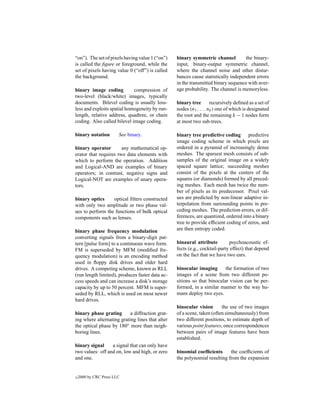 “on”). The set of pixels having value 1 (“on”)   binary symmetric channel          the binary-
is called the ﬁgure or foreground, while the     input, binary-output symmetric channel,
set of pixels having value 0 (“off”) is called   where the channel noise and other distur-
the background.                                  bances cause statistically independent errors
                                                 in the transmitted binary sequence with aver-
binary image coding          compression of      age probability. The channel is memoryless.
two-level (black/white) images, typically
documents. Bilevel coding is usually loss-       binary tree        recursively deﬁned as a set of
less and exploits spatial homogeneity by run-    nodes (n1 , . . . nk ) one of which is designated
length, relative address, quadtree, or chain     the root and the remaining k − 1 nodes form
coding. Also called bilevel image coding.        at most two sub-trees.

binary notation         See binary.              binary tree predictive coding predictive
                                                 image coding scheme in which pixels are
binary operator        any mathematical op-      ordered in a pyramid of increasingly dense
erator that requires two data elements with      meshes. The sparsest mesh consists of sub-
which to perform the operation. Addition         samples of the original image on a widely
and Logical-AND are examples of binary           spaced square lattice; succeeding meshes
operators; in contrast, negative signs and       consist of the pixels at the centers of the
Logical-NOT are examples of unary opera-         squares (or diamonds) formed by all preced-
tors.                                            ing meshes. Each mesh has twice the num-
                                                 ber of pixels as its predecessor. Pixel val-
binary optics     optical ﬁlters constructed     ues are predicted by non-linear adaptive in-
with only two amplitude or two phase val-        terpolation from surrounding points in pre-
ues to perform the functions of bulk optical     ceding meshes. The prediction errors, or dif-
components such as lenses.                       ferences, are quantized, ordered into a binary
                                                 tree to provide efﬁcient coding of zeros, and
binary phase frequency modulation                are then entropy coded.
converting signals from a binary-digit pat-
tern [pulse form] to a continuous wave form.     binaural attribute         psychoacoustic ef-
FM is superseded by MFM (modiﬁed fre-            fects (e.g., cocktail-party effect) that depend
quency modulation) is an encoding method         on the fact that we have two ears.
used in ﬂoppy disk drives and older hard
drives. A competing scheme, known as RLL         binocular imaging       the formation of two
(run length limited), produces faster data ac-   images of a scene from two different po-
cess speeds and can increase a disk’s storage    sitions so that binocular vision can be per-
capacity by up to 50 percent. MFM is super-      formed, in a similar manner to the way hu-
seded by RLL, which is used on most newer        mans deploy two eyes.
hard drives.
                                                 binocular vision       the use of two images
binary phase grating       a diffraction grat-   of a scene, taken (often simultaneously) from
ing where alternating grating lines that alter   two different positions, to estimate depth of
the optical phase by 180◦ more than neigh-       various point features, once correspondences
boring lines.                                    between pairs of image features have been
                                                 established.
binary signal     a signal that can only have
two values: off and on, low and high, or zero    binomial coefﬁcients      the coefﬁcients of
and one.                                         the polynomial resulting from the expansion


c   2000 by CRC Press LLC
 