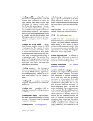 switching ampliﬁer         a type of ampliﬁer      switching surge         a momentary overvolt-
that utilizes switching between the cutoff and     age in a power system which results from
saturated states to minimize the time in the       energy stored in the magnetic ﬁled of a long
lossy transition states, thus achieving high       power line being injected into the system at
efﬁciencies. All class D, E, and S ampli-          the instant that the line is switched out of ser-
ﬁers ﬁt into this general group. Parame-           vice.
ters such as device characteristics, quiescent
bias point, RF load line, signiﬁcant harmonic      switching time      the time required for an
and/or mixing frequencies, and amplitude           entity to change from one state to another.
and waveform of the applied signal(s) should
be included with the class deﬁnition, thus         SWR       See standing wave ratio.
deﬁning the major contributors to the physi-
cal actions taking place in one of these am-       symbol error rate        a fundamental per-
pliﬁers.                                           formance measure for digital communication
                                                   systems. The symbol error rate is estimated
switching ﬂow graph model              a large-    as the number of errors divided by the to-
signal dynamic modeling method for PWM             tal number of demodulated symbols. When
switching circuits. The circuit is viewed as       the communication system is ergodic, this is
two linear sub-circuits, one with the switch       equivalent to the probability of making a de-
on and one with the switch off. Flow graphs        modulation error on any symbol.
are obtained for the subcircuits and then com-
bined using switching branches to form a           symbol synchronization         a technique to
switching ﬂow graph. The switching ﬂow             determine delay offset or rate of symbol ar-
graph provides a graphical representation of       rival from the received signal. Can be based
the dynamic switching circuit from which the       on either closed or open loop methods.
large-signal, small-signal, and steady-state
behaviors can be extracted.                        symbolic substitution            See symbolic
                                                   substitution logic gate.
switching frequency        the frequency at
which converter switches are switched. In          symbolic substitution logic gate        an op-
sine-triangle PWM switching applications,          tical logic gate using a speciﬁc algorithm de-
the switching frequency is deﬁned by the tri-      veloped for optical computing called sym-
angle wave frequency, i.e., the carrier fre-       bolic substitution. In symbolic substitution,
quency.                                            one or more binary input data are together
                                                   represented by an input pattern. In its origi-
switching node a computer or computing             nal method, four identical patterns are dupli-
equipment that provides access to network-         cated from the input pattern. The four pat-
ing services.                                      terns are shifted to different directions. The
                                                   shifted patterns are added. The added pat-
switching order       procedure which in-          tern is thresholded. The previous procedure
cludes the sequence of switching operations        is then repeated. The thresholded pattern is
to shift load.                                     split into four identical patterns. The four
                                                   identical patterns are shifted to different di-
switching power supply a power supply,             rections and then combined as output pat-
with one or more outputs, based on switching       terns. All these steps are equivalent to ﬁrst,
converters. The output(s) may be regulated         recognizing input pattern, and then substi-
via a control technique.                           tuting it with output pattern. In the improved
                                                   method, input pattern can be substituted with
switching surface           See sliding surface.   output pattern using two correlators, the ﬁrst


c   2000 by CRC Press LLC
 