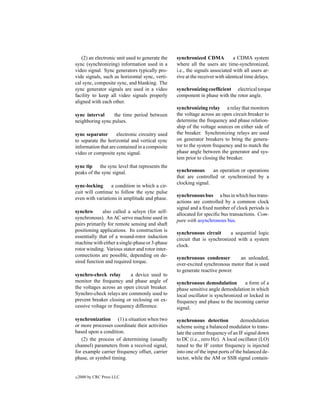 (2) an electronic unit used to generate the   synchronized CDMA             a CDMA system
sync (synchronizing) information used in a       where all the users are time-synchronized,
video signal. Sync generators typically pro-     i.e., the signals associated with all users ar-
vide signals, such as horizontal sync, verti-    rive at the receiver with identical time delays.
cal sync, composite sync, and blanking. The
sync generator signals are used in a video       synchronizing coefﬁcient electrical torque
facility to keep all video signals properly      component in phase with the rotor angle.
aligned with each other.
                                                 synchronizing relay a relay that monitors
sync interval     the time period between        the voltage across an open circuit breaker to
neighboring sync pulses.                         determine the frequency and phase relation-
                                                 ship of the voltage sources on either side of
sync separator       electronic circuitry used   the breaker. Synchronizing relays are used
to separate the horizontal and vertical sync     on generator breakers to bring the genera-
information that are contained in a composite    tor to the system frequency and to match the
video or composite sync signal.                  phase angle between the generator and sys-
                                                 tem prior to closing the breaker.
sync tip the sync level that represents the
peaks of the sync signal.                        synchronous      an operation or operations
                                                 that are controlled or synchronized by a
                                                 clocking signal.
sync-locking      a condition in which a cir-
cuit will continue to follow the sync pulse
                                                 synchronous bus a bus in which bus trans-
even with variations in amplitude and phase.
                                                 actions are controlled by a common clock
                                                 signal and a ﬁxed number of clock periods is
synchro       also called a selsyn (for self-
                                                 allocated for speciﬁc bus transactions. Com-
synchronous). An AC servo machine used in
                                                 pare with asynchronous bus.
pairs primarily for remote sensing and shaft
positioning applications. Its construction is
                                                 synchronous circuit       a sequential logic
essentially that of a wound-rotor induction
                                                 circuit that is synchronized with a system
machine with either a single-phase or 3-phase
                                                 clock.
rotor winding. Various stator and rotor inter-
connections are possible, depending on de-
                                                 synchronous condenser       an unloaded,
sired function and required torque.
                                                 over-excited synchronous motor that is used
                                                 to generate reactive power.
synchro-check relay        a device used to
monitor the frequency and phase angle of         synchronous demodulation          a form of a
the voltages across an open circuit breaker.     phase sensitive angle demodulation in which
Synchro-check relays are commonly used to        local oscillator is synchronized or locked in
prevent breaker closing or reclosing on ex-      frequency and phase to the incoming carrier
cessive voltage or frequency difference.         signal.

synchronization (1) a situation when two         synchronous detection            demodulation
or more processes coordinate their activities    scheme using a balanced modulator to trans-
based upon a condition.                          late the center frequency of an IF signal down
   (2) the process of determining (usually       to DC (i.e., zero Hz). A local oscillator (LO)
channel) parameters from a received signal,      tuned to the IF center frequency is injected
for example carrier frequency offset, carrier    into one of the input ports of the balanced de-
phase, or symbol timing.                         tector, while the AM or SSB signal contain-


c   2000 by CRC Press LLC
 