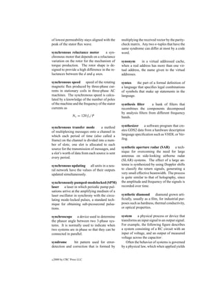 of lowest permeability stays aligned with the     multiplying the received vector by the parity-
peak of the stator ﬂux wave.                      check matrix. Any two n-tuples that have the
                                                  same syndrome can differ at most by a code
synchronous reluctance motor           a syn-     word.
chronous motor that depends on a reluctance
variation on the rotor for the mechanism of       synonym       in a virtual addressed cache,
torque production. The rotor shape is de-         when a real address has more than one vir-
signed to provide a high difference in the re-    tual address, the name given to the virtual
luctances between the d and q axes.               addresses.

synchronous speed speed of the rotating           syntax    the part of a formal deﬁnition of
magnetic ﬂux produced by three-phase cur-         a language that speciﬁes legal combinations
rents in stationary coils in three-phase AC       of symbols that make up statements in the
machines. The synchronous speed is calcu-         language.
lated by a knowledge of the number of poles
of the machine and the frequency of the stator    synthesis ﬁlter      a bank of ﬁlters that
currents as                                       recombines the components decomposed
                                                  by analysis ﬁlters from different frequency
                 Ns = 120fs /P                    bands.

synchronous transfer mode           a method      synthesizer    a software program that cre-
of multiplexing messages onto a channel in        ates GDS2 data from a hardware description
which each period of time (also called a          language speciﬁcation such as VHDL or Ver-
frame) on the channel is divided into a num-      ilog.
ber of slots; one slot is allocated to each
source for the transmission of messages, and      synthetic aperture radar (SAR)        a tech-
a slot’s worth of data from each source is sent   nique for overcoming the need for large
every period.                                     antennas on side-looking airborne radar
                                                  (SLAR) systems. The effect of a large an-
synchronous updating all units in a neu-          tenna is synthesized by using Doppler shifts
ral network have the values of their outputs      to classify the return signals, generating a
updated simultaneously.                           very small effective beamwidth. The process
                                                  is quite similar to that of holography, since
synchronously pumped-modelocked (SPM)             the amplitude and frequency of the signals is
laser a laser in which periodic pump pul-         recorded over time.
sations arrive at the amplifying medium of a
laser oscillator in synchrony with the circu-     synthetic diamond       diamond grown arti-
lating mode-locked pulses, a standard tech-       ﬁcially, usually as a ﬁlm, for industrial pur-
nique for obtaining sub-picosecond pulsa-         poses such as hardness, thermal conductivity,
tions.                                            or optical properties.

synchroscope a device used to determine           system     a physical process or device that
the phasor angle between two 3-phase sys-         transforms an input signal to an output signal.
tems. It is normally used to indicate when        For example, the following ﬁgure describes
two systems are in phase so that they can be      a system consisting of a RC circuit with an
connected in parallel.                            input of voltage, and an output of measured
                                                  voltage across the capacitor:
syndrome       bit pattern used for error-           Often the behavior of systems is governed
detection and correction that is formed by        by a physical law, which when applied yields


c   2000 by CRC Press LLC
 