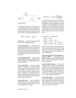 S/Ninput
                                                    system NFdB = 10 log10
                                                                                 S/Noutput

                                                  where S/N is the ratio (not in decibels) of
                                                  the signal power to noise power at a given
System example.                                   temperature. This value indicates the amount
                                                  of signal-to-noise degradation from input to
a mathematical description of the behavior.       output of a system of components. If the S/N
For example, application of Kirchoff’s volt-      and power gain of each individual component
age law and Ohm’s Law leads to the follow-        in the system is known, then Friis’ formula
ing differential equation description of the      can be used to predict the overall system noise
above electric circuit input/output behavior:     factor:

         d          1         1
            y(t) +    y(t) =    f (t)              system NFdB = 10 log10 NR1
         dt        RC        RC
                                                    + (NR2 − 1) /PG1
                                                    + (NR3 − 1) / (PG1 × PG2 )
system bus     in digital systems, the main
bus over which information ﬂows.                    + (NR4 − 1) / [PG1 × PG2 × PG3 ] + · · ·
                                                    + (NRn − 1) / PG1 × PG2 . . . PG(n−1)
system identiﬁcation         a ﬁeld of control
                                                  where all values for S/N and power gain are
engineering dealing with the derivation of
                                                  in ratio (non-decibel) format, and the noise
mathematical models for the dynamics of
                                                  ratio, NR, of each stage is deﬁned as NR
processes, often by a detailed study of its in-
                                                  = (S/Ninput )/(S/Noutput ). Also referred to as
put and output signals. It includes the design
                                                  system noise ﬁgure.
of experiments for enhancing the accuracy of
the models.
                                                  System Performance and Evaluation Co-
                                                  operative (SPEC)      a cooperative formed
system implementation        a phase of soft-     by four companies, Apollo, Hewlett-Packard,
ware development life cycle during which a        MIPS, and Sun Microsystems, to evaluate
software product is integrated into its opera-    smaller computers.
tional environment.
                                                  system transfer function         the result of
system interaction        a stream of energy,     sending a known test signal (often an impulse
material, or information exchanged between        function or sine wave) through a system and
the sub-systems of a large-scale system. Rel-     deﬁnes what a system will do when presented
evant attributes of those streams are, respec-    with an input signal. Test signals often must
tively, interaction inputs or interaction out-    be varied in frequency since system trans-
puts). Interactions are described by the in-      fer functions are often frequency dependent
teraction equations, which relate interaction     (e.g., a stereo ampliﬁer or speakers).
inputs to a given subsystem to interaction out-
puts from other subsystems.                       system with memory a system whose out-
                                                  put at time t depends on the input at other
system noise factor       a value, in decibels,   times (and possibly including) that instant t.
representing the ratio of the signal-to-noise     If the output of the system at time t depends
ratio (S/N) appearing at the input of a system    only on the input to the system at time t the
to that appearing at the output.                  system is said to be memoryless.


c   2000 by CRC Press LLC
 