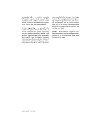 systematic code          a code for which the   phases may be further expanded into a larger
information sequence itself is a part of the    number. For example, deployment gener-
coded sequence. For block codes, it is com-     ally comprises operational test and evalua-
mon to assume that the information sequence     tion, maintenance over an extended opera-
is the ﬁrst (or last) part of the codeword.     tional life of the system, and modiﬁcation
                                                and retroﬁt (or replacement) to meet new and
systems engineering       an approach to the    evolving user needs.
overall life cycle evolution of a product or
system. Generally, the systems engineering      systolic    ﬂow of data in a rhythmic fash-
process comprises a number of phases. There     ion from a memory through many processors,
are three essential phases in any systems en-   returning to the memory just as blood ﬂows
gineering life cycle: formulation of require-   from and to the heart.
ments and speciﬁcations, design and devel-
opment of the system or product, and deploy-
ment of the system. Each of these three basic




c   2000 by CRC Press LLC
 