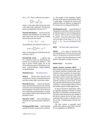of (a + b)n . These coefﬁcients are equal to      i.e., the product of the polyphase transfer
                                                  function of the analysis and synthesis ﬁlters
                 n           n!
                     =              ,             is a pure delay. In general, the analysis and
                 k       k!(n − k)!               synthesis ﬁlters are different, as opposed to
where n is the order of the polynomial and k      the situation for an orthogonal ﬁlter bank.
is the index of the coefﬁcient. The kth coef-
ﬁcient is multiplied by the term a k bn−k .       biorthogonal wavelet a generalization of
                                                  orthogonal wavelet bases, where two dual ba-
binomial distribution         the binomial dis-   sis functions span two sets of scaling spaces,
tribution is the distribution of a random vari-            ˆ
                                                  Vj and Vj , and two sets of wavelet spaces,
able Y that is the sum of n random variables                ˆ
                                                  Wj and Wj , with each scaling space orthog-
that are Bernoulli distributed.                                                              ˆ
                                                  onal to the dual wavelet space, i.e., Vj ⊥ Wj
           Y = X1 + X2 + · · · + Xn .             and V ˆj ⊥ Wj . See also biorthogonal ﬁlter
                                                  bank.
The probability mass function of such a Y is
                      n                           BIOS       See basic input–output system.
          pY (k) =      pk (1 − p)n−k ,
                      k
                                                  bipolar         (1) a type of transistor that
where p is the parameter of the Bernoulli dis-    uses both polarities of carriers (electrons and
tribution of any Xi .                             holes) in its operation as a junction transistor.
bioanalytical sensor         a special case          (2) a type of data encoding that uses both
of a chemical sensor for determining the          positive and negative voltage excursions.
amount of a biochemical substance. This
type of sensor usually makes use of one           bipolar device       See bipolar.
of the following types of biochemical reac-
tions: enzyme-substrate, antigen-antibody,        bipolar junction transistor (BJT)             a
or ligand-receptor.                               three-terminal nonlinear device composed of
                                                  two bipolar junctions (collector-base, base-
bioluminescence             See luminescence.     emitter) in close proximity. In normal oper-
                                                  ation, the voltage between base and emitter
biomass       General term used for wood,         terminals is used to control the emitter cur-
wood wastes, sewage, cultivated herbaceous        rent. The collector current either equals this
and other energy crops, and animal wastes.        (with BC junction in reverse bias), or goes
                                                  into saturation (the BC junction goes into for-
biomedical sensor       a device for interfac-    ward bias). Used for medium power (700 A)
ing an instrumentation system with a biolog-      and medium speed (10 kHz) applications.
ical system such as biological specimen or an
                                                     In power electronics applications, BJTs
entire organism. The device serves the func-
                                                  are typically operated as switches, in either
tion of detecting and measuring in a quanti-
                                                  their fully on or off states, to minimize losses.
tative fashion a physiological property of the
                                                  The base current ﬂowing into the middle of
biological system.
                                                  the device controls the on–off state, where
biometric veriﬁer     device that helps au-       continuous base current is required to be in
thenticate by measuring human characteris-        the on state. A disadvantage is the low cur-
tics.                                             rent gain.
                                                     The base current is generally much
biorthogonal ﬁlter bank a ﬁlter bank that         smaller than collector and emitter currents,
satisﬁes the perfect reconstruction condition,    but not negligible as in MOSFETs.


c   2000 by CRC Press LLC
 
