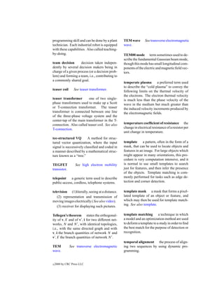 programming skill and can be done by a plant      TEM wave        See transverse electromagnetic
technician. Each industrial robot is equipped     wave.
with these capabilities. Also called teaching-
by-doing.                                         TEM00 mode term sometimes used to de-
                                                  scribe the fundamental Gaussian beam mode,
team decision       decision taken indepen-       though this mode has small longitudinal com-
dently by several decision makers being in        ponents of the electric and magnetic ﬁeld vec-
charge of a given process (or a decision prob-    tors.
lem) and forming a team, i.e., contributing to
a commonly shared goal.
                                                  temperate plasma       a preferred term used
                                                  to describe the “cold plasma” to convey the
teaser coil      See teaser transformer.
                                                  following limits on the thermal velocity of
                                                  the electrons. The electron thermal velocity
teaser transformer       one of two single-       is much less than the phase velocity of the
phase transformers used to make up a Scott        wave in the medium but much greater than
or T-connection transformer. The teaser           the induced velocity increments produced by
transformer is connected between one line         the electromagnetic ﬁelds.
of the three-phase voltage system and the
center-tap of the main transformer in the T-
connection. Also called teaser coil. See also     temperature coefﬁcient of resistance the
T-connection.                                     change in electrical resistance of a resistor per
                                                  unit change in temperature.
tee-structured VQ        A method for struc-
tured vector quantization, where the input        template a pattern, often in the form of a
signal is successively classiﬁed and coded in     mask, that can be used to locate objects and
a manner described by a mathematical struc-       features in an image. For large objects which
ture known as a “tree.”                           might appear in many orientations, this pro-
                                                  cedure is very computation intensive, and it
TEGFET            See high electron mobility      is normal to use small templates to search
transistor.                                       just for features, and then infer the presence
                                                  of the objects. Template matching is com-
telepoint    a generic term used to describe      monly performed for tasks such as edge de-
public-access, cordless, telephone systems.       tection and corner detection.

television (1)literally, seeing at a distance.    template mask a mask that forms a pixel-
   (2) representation and transmission of         lated template of an object or feature, and
moving images electrically ( See also video).     which may then be used for template match-
                                                  ing. See also template.
   (3) receiver for displaying such pictures.

Tellegen’s theorem states the orthogonal-         template matching a technique in which
ity of v, i and of v , i for two different net-   a model and an optimization method are used
works, N and N , with identical topologies,       to deform a template to a study in order to ﬁnd
i.e., with the same directed graph and with       the best match for the purpose of detection or
v, i the branch quantities of network N and       recognition.
v , i the branch quantities of network N .
                                                  temporal alignment the process of align-
TEM           See transverse electromagnetic      ing two sequences by using dynamic pro-
wave.                                             gramming.


c   2000 by CRC Press LLC
 