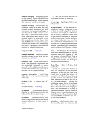 temporal averaging averaging a signal in                (2) a data item in a stream that marks the
the time domain. For discrete signals, tem-          end of some portion or all of the data.
poral averaging by a ﬁnite impulse response
ﬁlter is a way to smooth out the signal.             ternary logic digital logic with three valid
                                                     voltage levels.
temporal frequency a frequency that rep-
resents the change of an image with time;            tertiary winding        a third winding on a
temporal frequency components can result             transformer. A tertiary winding may be used
from motion between completed images or              to obtain a second voltage level from the
from the methods used to construct a com-            transformer. For example, in a substation it
plete image. A monochrome interlaced tele-           may be necessary to have low voltage power
vision frame requires two (2) ﬁelds or 30 Hz         for the substation equipment in addition to
temporal frequency in constructing a com-            the distribution voltage. Another application
plete monochrome television frame. Simi-             of a tertiary winding is in a wye-wye three-
larly, the NTSC color subcarrier frequency is        phase transformer. Here the tertiary is con-
interlaced with the horizontal line frequency        nected in delta, to provide a path for the triple
and creates a 15 Hz temporal frequency com-          harmonic components of the exciting current
ponent to the color television frame.                and prevent distortion of the phase voltages.

temporal locality           See locality.            tesla a unit of magnetic ﬂux density equal
                                                     to one weber per square meter, i.e., one volt-
temporal resolution the ability to resolve           second per square meter. Denoted by T. The
two closely spaced targets in the time do-           unit is named in honor of Nikola Tesla, an
main. See also resolution.                           early pioneer in the electric industry, who is
                                                     most commonly credited with building the
temporary fault       a fault that will not re-      ﬁrst practical induction motor.
occur if the equipment is deenergized and
then reenergized. An example of a tempo-             Tesla, Nikola      (1856–1943) Born: Smil-
rary fault is when a lightning stroke causes         jan, Croatia
an uninsulated overhead line to arc over an             Tesla is best known as the electrical pi-
insulator, with no equipment damage.                 oneer who championed the use of alternat-
                                                     ing current. When Tesla ﬁrst came to the
temporary interruption a loss of voltage             United States he worked for Edison. He
of less than 0.1 pu for a duration of 3 seconds      soon split with Edison, because Tesla ap-
to 1 minute.                                         proached invention from a theoretical stand-
                                                     point, whereas Edison was a “trial and er-
terahertz (THz)             a frequency unit, 1012   ror” type experimentalist. Together with
hertz.                                               his ﬁnancial backer, George Westinghouse,
                                                     they battled with Edison, who championed
terminal bushing            See bushing.             the use of direct current for electrifying the
                                                     world. Tesla is also known for his many in-
termination      a circuit element or device         ventions including the Tesla coil and the AC
placed at the end of a transmission line that        induction motor. It was Westinghouse who
reﬂects and/or absorbs signal energy.                made a fortune from Tesla’s inventions. Tesla
                                                     was known for his eccentricities and died a
terminator      (1) a device connected to the        recluse in New York City.
physical end of a signal line that prevents the
unwanted reﬂection of the signal back to its         tesselation in the Euclidean plane, a sub-
source.                                              division of that plane into polygonal cells


c   2000 by CRC Press LLC
 