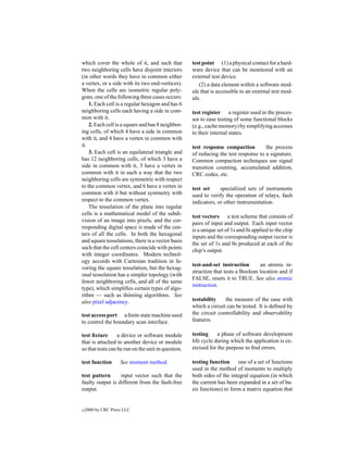 which cover the whole of it, and such that          test point (1) a physical contact for a hard-
two neighboring cells have disjoint interiors       ware device that can be monitored with an
(in other words they have in common either          external test device.
a vertex, or a side with its two end-vertices).        (2) a data element within a software mod-
When the cells are isometric regular poly-          ule that is accessible to an external test mod-
gons, one of the following three cases occurs:      ule.
    1. Each cell is a regular hexagon and has 6
neighboring cells each having a side in com-        test register a register used in the proces-
mon with it.                                        sor to ease testing of some functional blocks
    2. Each cell is a square and has 8 neighbor-    (e.g., cache memory) by simplifying accesses
ing cells, of which 4 have a side in common         to their internal states.
with it, and 4 have a vertex in common with
it.                                                 test response compaction         the process
    3. Each cell is an equilateral triangle and     of reducing the test response to a signature.
has 12 neighboring cells, of which 3 have a         Common compaction techniques use signal
side in common with it, 3 have a vertex in          transition counting, accumulated addition,
common with it in such a way that the two           CRC codes, etc.
neighboring cells are symmetric with respect
to the common vertex, and 6 have a vertex in        test set     specialized sets of instruments
common with it but without symmetry with            used to verify the operation of relays, fault
respect to the common vertex.                       indicators, or other instrumentation.
    The tesselation of the plane into regular
cells is a mathematical model of the subdi-
                                                    test vectors a test scheme that consists of
vision of an image into pixels, and the cor-
                                                    pairs of input and output. Each input vector
responding digital space is made of the cen-
                                                    is a unique set of 1s and 0s applied to the chip
ters of all the cells. In both the hexagonal
                                                    inputs and the corresponding output vector is
and square tesselations, there is a vector basis
                                                    the set of 1s and 0s produced at each of the
such that the cell centers coincide with points
                                                    chip’s output.
with integer coordinates. Modern technol-
ogy accords with Cartesian tradition in fa-
                                                    test-and-set instruction       an atomic in-
voring the square tesselation, but the hexag-
                                                    struction that tests a Boolean location and if
onal tesselation has a simpler topology (with
                                                    FALSE, resets it to TRUE. See also atomic
fewer neighboring cells, and all of the same
                                                    instruction.
type), which simpliﬁes certain types of algo-
rithm — such as thinning algorithms. See
also pixel adjacency.                               testability    the measure of the ease with
                                                    which a circuit can be tested. It is deﬁned by
test access port a ﬁnite state machine used         the circuit controllability and observability
to control the boundary scan interface.             features.

test ﬁxture       a device or software module       testing     a phase of software development
that is attached to another device or module        life cycle during which the application is ex-
so that tests can be run on the unit in question.   ercised for the purpose to ﬁnd errors.

test function       See moment method.              testing function one of a set of functions
                                                    used in the method of moments to multiply
test pattern      input vector such that the        both sides of the integral equation (in which
faulty output is different from the fault-free      the current has been expanded in a set of ba-
output.                                             sis functions) to form a matrix equation that


c   2000 by CRC Press LLC
 