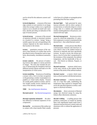 can be solved for the unknown current coef-        in the form of a cylinder or rectangular prism
ﬁcients.                                           protruding from the base surface.

textural edgedness a measure of the mean           thermal light        light generated by spon-
edge contrast at every position in an image,       taneous emission, such as when a group of
where the average is taken over a signiﬁcant       excited atoms or molecules drops to a lower
region so as to smooth out small scale varia-      energy state in a random and independent
tions, thereby providing an indication of the      manner emitting photons in the process; con-
type of texture present.                           trasted with laser light.

textural energy a measure of the amount            thermal management the process or pro-
of statistical, periodic or structural variation   cesses by which the temperature of a speci-
at a location in a texture, ‘energy’ being a       ﬁed component or system is maintained at the
suitable square-law unit corresponding to the      desired level. Also called thermal control.
variance imposed on the mean intensity at
that location in the texture.                      thermal noise a noise process that affects
                                                   communication channels and electrical cir-
texture      quantitative measure of the vari-     cuits which is due to the random motion of
ation of the intensity of a surface that can be    electrons in materials and more speciﬁcally
described in terms of properties such as regu-     resistors. In such a circuit, the resistor pro-
larity, directionality, smoothness/coarseness,     duces a level of noise that is proportional to
etc.                                               the resistance of the component, the ambient
                                                   temperature, and the bandwidth of the cir-
texture analysis       the process of analyz-      cuit. Also known as Johnson, Nyquist, or
ing textures that appear at various positions      white noise.
in images. The term also includes the pro-
cess of demarcating the boundaries between         thermal neutrons      neutrons which move
different textural regions and leads on to the     at the same velocity as the random thermal
interpretation of visual scenes.                   motions of the atoms of the ambient medium.

texture modeling the process of modeling           thermal reactor          a reactor which main-
a texture with a view to (a) later recognition     tains a critical reaction with thermal neutrons.
or (b) generating a similar visual pattern in a
graphics or virtual reality display. Textures      thermal resistance        a thermal character-
are usually partly random in nature, and tex-      istic of a heat ﬂow path, establishing the
ture models usually involve statistical mea-       temperature drop required to transport heat
sures of the intensity variations.                 across the speciﬁed segment or surface; anal-
                                                   ogous to electrical resistance.
THD         See total harmonic distortion.
                                                   thermionics direct conversion of thermal
thermal control        See thermal management.     energy into electrical energy by using the
                                                   Edison effect (thermionic emission).

thermal expansion mismatch         the abso-       thermit welding      a welding process that
lute difference in thermal expansion of two        produces coalescence of metals by heating
components.                                        them with superheated liquid metal from a
                                                   chemical reaction between a metal oxide and
thermal ﬁn an extension of the surface are         aluminum with or without the application of
in contact with a heat transfer ﬂuid, usually      pressure.


c   2000 by CRC Press LLC
 