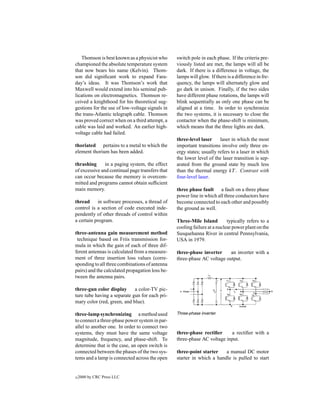 Thomson is best known as a physicist who      switch pole in each phase. If the criteria pre-
championed the absolute temperature system       viously listed are met, the lamps will all be
that now bears his name (Kelvin). Thom-          dark. If there is a difference in voltage, the
son did signiﬁcant work to expand Fara-          lamps will glow. If there is a difference in fre-
day’s ideas. It was Thomson’s work that          quency, the lamps will alternately glow and
Maxwell would extend into his seminal pub-       go dark in unison. Finally, if the two sides
lications on electromagnetics. Thomson re-       have different phase rotations, the lamps will
ceived a knighthood for his theoretical sug-     blink sequentially as only one phase can be
gestions for the use of low-voltage signals in   aligned at a time. In order to synchronize
the trans-Atlantic telegraph cable. Thomson      the two systems, it is necessary to close the
was proved correct when on a third attempt, a    contactor when the phase-shift is minimum,
cable was laid and worked. An earlier high-      which means that the three lights are dark.
voltage cable had failed.
                                                 three-level laser     laser in which the most
thoriated pertains to a metal to which the       important transitions involve only three en-
element thorium has been added.                  ergy states; usually refers to a laser in which
                                                 the lower level of the laser transition is sep-
thrashing      in a paging system, the effect    arated from the ground state by much less
of excessive and continual page transfers that   than the thermal energy kT . Contrast with
can occur because the memory is overcom-         four-level laser.
mitted and programs cannot obtain sufﬁcient
main memory.                                     three phase fault a fault on a three phase
                                                 power line in which all three conductors have
thread      in software processes, a thread of   become connected to each other and possibly
control is a section of code executed inde-      the ground as well.
pendently of other threads of control within
a certain program.                               Three-Mile Island         typically refers to a
                                                 cooling failure at a nuclear power plant on the
three-antenna gain measurement method            Susquehanna River in central Pennsylvania,
 technique based on Friis transmission for-      USA in 1979.
mula in which the gain of each of three dif-
ferent antennas is calculated from a measure-    three-phase inverter     an inverter with a
ment of three insertion loss values (corre-      three-phase AC voltage output.
sponding to all three combinations of antenna
pairs) and the calculated propagation loss be-
tween the antenna pairs.

three-gun color display      a color-TV pic-
ture tube having a separate gun for each pri-
mary color (red, green, and blue).

three-lamp synchronizing a method used           Three-phase inverter.
to connect a three-phase power system in par-
allel to another one. In order to connect two
systems, they must have the same voltage         three-phase rectiﬁer     a rectiﬁer with a
magnitude, frequency, and phase-shift. To        three-phase AC voltage input.
determine that is the case, an open switch is
connected between the phases of the two sys-     three-point starter    a manual DC motor
tems and a lamp is connected across the open     starter in which a handle is pulled to start


c   2000 by CRC Press LLC
 