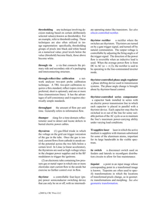 thresholding any technique involving de-          ate operating states like transistors. See also
cision making based on certain deliberately       silicon controlled rectiﬁer.
selected value(s) known as threshold(s). For
an example, refer to threshold coding. These      thyristor rectiﬁer       a rectiﬁer where the
techniques are also often utilized in im-         switches are thyristors. Thyristors are turned
age segmentation: speciﬁcally, thresholding       on by a gate trigger signal, and turned off by
groups of pixels into black and white based       natural commutation. The output voltage is
on a numerical value; pixel levels below the      controllable by adjusting the ﬁring angle α of
value (threshold) become black, those above       the trigger signal. The direction of the power
become white.                                     ﬂow is reversible when an inductive load is
                                                  used. When the average power ﬂow is from
through via     a via that connects the pri-      DC to AC (α > π/2), the rectiﬁer is said to
mary side and secondary side of a packaging       be operating in the line-commutated inverter
and interconnecting structure.                    mode.

through-reﬂect-line calibration         a net-    thyristor-controlled phase angle regulator
work analyzer two-port probe calibration           a phase shifting device used in transmission
technique. A TRL two-port calibration re-         systems. The phase angle change is brought
quires a thru standard, reﬂect (open circuit is   about by thyristor-based control.
preferred, short is optional), and one or more
lines (transmission lines). It has the advan-
tages of self-consistency and it requires elec-   thyristor-controlled series compensator
trically simple standards.                         a capacitor bank installed in series with
                                                  an electric power transmission line in which
throughput      the amount of ﬂow per unit        each capacitor is placed in parallel with a
time. Generally refers to information ﬂow.        thyristor device. Each capacitor may thus be
                                                  switched in or out of the line for some vari-
                                                  able portion of the AC cycle so as to maintain
thumper       slang for a time-domain reﬂec-
                                                  the line’s maximum power-carrying ability
tometer used to detect and locate defects in
                                                  under varying load conditions.
buried electric power cables.

thyratron        (1) gas-ﬁlled triode in which    Ti sapphire laser laser in which the active
the voltage on the grid can trigger ionization    medium is sapphire with titanium substituted
of the gas in the tube. Once the gas is ion-      for some of the aluminum atoms, important
ized, current ﬂows from cathode to anode un-      for its large bandwidth in the visible spec-
til the potential across the two falls below a    trum.
certain level. In Linac (a linear accelerator),
the thyratrons are used as high-voltage relays    tie switch       a disconnect switch used on
in the chopper power supplies and in the RF       feeders and laterals to reconﬁgure distribu-
modulators to trigger the ignitrons.              tion circuits to allow for line maintenance.
    (2) an electronic tube containing low pres-
sure gas or metal vapor in which one or more      tiepoint    a point in an input image whose
electrodes start current ﬂow to the anode but     corresponding point in a transformed image
exercise no further control over its ﬂow.         is known. Tiepoints are often used to spec-
                                                  ify transformations in which the locations
thyristor      a controllable four-layer (pn-     of transformed pixels change, as in geomet-
pn) power semiconductor switching device          ric transformations and morphing. See also
that can only be on or off, with no intermedi-    geometric transformation.


c   2000 by CRC Press LLC
 