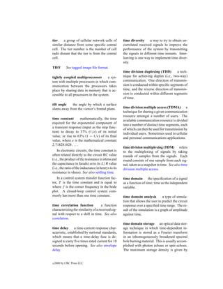tier     a group of cellular network cells of         time diversity      a way to try to obtain un-
similar distance from some speciﬁc central            correlated received signals to improve the
cell. The tier number is the number of cell           performance of the system by transmitting
radii distant that the tier is from the central       the signals in different time instants. Inter-
cell.                                                 leaving is one way to implement time diver-
                                                      sity.
TIFF        See tagged image ﬁle format.
                                                      time division duplexing (TDD)         a tech-
tightly coupled multiprocessors         a sys-        nique for achieving duplex (i.e., two-way)
tem with multiple processors in which com-            communication. One direction of transmis-
munication between the processors takes               sion is conducted within speciﬁc segments of
place by sharing data in memory that is ac-           time, and the reverse direction of transmis-
cessible to all processors in the system.             sion is conducted within different segments
                                                      of time.
tilt angle    the angle by which a surface
slants away from the viewer’s frontal plane.          time division multiple access (TDMA) a
                                                      technique for sharing a given communication
                                                      resource amongst a number of users. The
time constant       mathematically, the time          available communication resource is divided
required for the exponential component of             into a number of distinct time segments, each
a transient response (input as the step func-         of which can then be used for transmission by
tion) to decay to 37% (1/e) of its initial            individual users. Sometimes used in cellular
value, or rise to 63% (1 − 1/e) of its ﬁnal           and personal communications applications.
value, where e is the mathematical constant
2.718281828 . . . .
                                                      time division multiplexing (TDM) refers
    In electronic circuits, the time constant is      to the multiplexing of signals by taking
often related directly to the circuit RC value        rounds of samples from the signals. Each
(i.e., the product of the resistance in ohms and      round consists of one sample from each sig-
the capacitance in farads) or to its L/R value        nal, taken as a snapshot in time. See also time
(i.e., the ratio of the inductance in henrys to its   division multiple access.
resistance in ohms). See also settling time.
    In a control system transfer function fac-        time domain the speciﬁcation of a signal
tor, T is the time constant and is equal to           as a function of time; time as the independent
where f is the corner frequency in the bode           variable.
plot. A closed-loop control system com-
monly has more than one time constant.                time domain analysis         a type of simula-
                                                      tion that allows the user to predict the circuit
time correlation function            a function       response over a speciﬁed time range. The re-
characterizing the similarity of a received sig-      sult of the simulation is a graph of amplitude
nal with respect to a shift in time. See also         against time.
correlation.
                                                      time domain storage an optical data stor-
time delay       a time-current response char-        age technique in which time-dependent in-
acteristic, established by national standards,        formation is stored as a Fourier transform
which means that a time-delay fuse is de-             in an inhomogeneously broadened spectral
signed to carry ﬁve times rated current for 10        hole burning material. This is usually accom-
seconds before opening. See also envelope             plished with photon echoes or spin echoes.
delay.                                                The maximum storage density is given by


c   2000 by CRC Press LLC
 