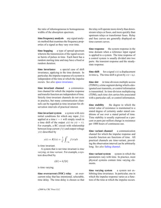 the ratio of inhomogeneous to homogeneous         the relay will operate more slowly than down-
widths of the absorption spectrum.                stream relays or fuses, and more quickly than
                                                  upstream relays or transformer fuses. Relay
time frequency analysis any signal analy-         and fuse curves are generally displayed on
sis method that examines the frequency prop-      time-current curves.
erties of a signal as they vary over time.
                                                  time response the system response in the
time hopping       a type of spread spectrum      time domain when a reference input signal
wherein the transmission of the signal occurs     is applied to a system. The time response of
as bursts of pulses in time. Each burst has a     a control system is usually divided into two
random starting time and may have a ﬁxed or       parts: the transient response and the steady-
random duration.                                  state response.
time invariance        a special case of shift
invariance, applying in the time domain. In       time shift for a signal x(t) a displacement
particular, the impulse response of a system is   in time t0 . The time shift is given by x(t −t0 ).
independent of the time at which the impulse
occurs. See also space invariance.                time slot in time-division multiple access
                                                  (TDMA), a time segment during which a des-
time invariant channel         a communica-       ignated user transmits, or control information
tion channel for which the impulse response       is transmitted. In time-division multiplexing
and transfer function are independent of time.    (TDM), each time slot carries bits associated
Strictly time-invariant channels do not exist     with a particular call, or control information.
in practice, but many communication chan-
nels can be regarded as time invariant for ob-    time stability       the degree to which the
servation intervals of practical interest.        initial value of resistance is maintained to a
                                                  stated degree of certainty under stated con-
time invariant system a system with zero          ditions of use over a stated period of time.
initial conditions for which any input f (t)      Time stability is usually expressed as a per-
applied at a time t − τ will simply result in     cent or parts per million change in resistance
a time shift of the output y(t) to y(t − τ ).     per 1000 hours of continuous use.
For example, a RC circuit with relationship
between loop current f (t) and output voltage
y(t) described by                                 time variant channel        a communication
                                                  channel for which the impulse response and
                            1   t                 transfer function are functions of time. All
        y(t) = Rf (t) +              f (τ )dτ     practical channels are time-variant, provid-
                            C   −∞
                                                  ing the observation interval can be arbitrarily
is time invariant.                                long. See also fading channel.
    A system that is not time invariant is time
varying, or time variant. For example, a sys-
                                                  time variant system system in which the
tem described by
                                                  parameters vary with time. In practice, most
                  y[k] = kf [k]                   physical systems contain time varying ele-
                                                  ments.
is time varying.
                                                  time varying system         a system not ex-
time overcurrent (TOC) relay          an over-    hibiting time invariance. In particular, one in
current relay that has intentional, selectable,   which the impulse response varies as a func-
time delay. The time delay is chosen so that      tion of the time at which the impulse occurs.


c   2000 by CRC Press LLC
 