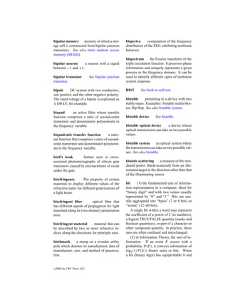 bipolar memory memory in which a stor-             bispectra      computation of the frequency
age cell is constructed from bipolar junction      distribution of the EEG exhibiting nonlinear
transistors. See also static random access         behavior.
memory (SRAM).
                                                   bispectrum        the Fourier transform of the
bipolar neuron     a neuron with a signal          triple correlation function. It preserves phase
between −1 and +1.                                 information and uniquely represents a given
                                                   process in the frequency domain. It can be
bipolar transistor          See bipolar junction   used to identify different types of nonlinear
transistor.                                        system response.

bipole     DC system with two conductors,          BIST      See built-in self-test.
one positive and the other negative polarity.
The rated voltage of a bipole is expressed as      bistable      pertaining to a device with two
±100 kV, for example.                              stable states. Examples: bistable multivibra-
                                                   tor, ﬂip-ﬂop. See also bistable system.
biquad       an active ﬁlter whose transfer
function comprises a ratio of second-order         bistable device      See bistable.
numerator and denominator polynomials in
the frequency variable.                            bistable optical device       a device whose
                                                   optical transmission can take on two possible
biquadratic transfer function          a ratio-    values.
nal function that comprises a ratio of second-
order numerator and denominator polynomi-          bistable system      an optical system where
als in the frequency variable.                     the transmission can take on two possible val-
                                                   ues. See also bistable.
bird’s beak          feature seen in cross-
sectional photomicrographs of silicon gate         bistatic scattering     a measure of the rera-
transistors caused by encroachment of oxide        diated power (back-scattered) from an illu-
under the gate.                                    minated target in the direction other than that
                                                   of the illuminating source.
birefringence        The property of certain
materials to display different values of the       bit      (1) the fundamental unit of informa-
refractive index for different polarizations of    tion representation in a computer, short for
a light beam.                                      “binary digit” and with two values usually
                                                   represented by “0” and “1.” Bits are usu-
birefringent ﬁber          optical ﬁber that       ally aggregated into “bytes” (7 or 8 bits) or
has different speeds of propagation for light      “words” (12–60 bits).
launched along its (two distinct) polarization         A single bit within a word may represent
axes.                                              the coefﬁcient of a power of 2 (in numbers),
                                                   a logical TRUE/FALSE quantity (masks and
birefringent material       material that can      Boolean quantities), or part of a character or
be described by two or more refractive in-         other compound quantity. In practice, these
dices along the directions for principle axes.     uses are often confused and interchanged.
                                                       (2) in Information Theory, the unit of in-
birthmark      a stamp on a wooden utility         formation. If an event E occurs with a
pole which denotes its manufacturer, date of       probability P (E), it conveys information of
manufacture, size, and method of preserva-         log2 (1/P (E)) binary units or bits. When
tion.                                              a bit (binary digit) has equiprobable 0 and


c   2000 by CRC Press LLC
 