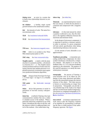 timing error       an error in a system due         token ring     See token bus.
to faulty time relationships between its con-
stituents.                                          Tokomak       an experimental power reactor
                                                    that uses fusion, in which the hot plasma is
tin whisker      a hairlike single crystal
                                                    contained and compressed with a magnetic
growth formed on the metallization surface.
                                                    ﬁeld.
tint the intensity of color. The name for a
non-dominant color.                                 tolerance      (1) the total amount by which
                                                    a quantity is allowed to vary; thus the toler-
TLB        See translation lookaside buffer.        ance is the algebraic difference between the
                                                    maximum and minimum limits.
TLM         See transmission line measurement.
                                                        In the design of microwave component, it
                                                    is important to perform a tolerance analysis
                                                    in order to ascertain if a given component
                                                    will also satisfy speciﬁcations when taking
TM wave         See transverse magnetic wave.       manufacturing tolerances into account.
                                                       (2) the amount of error allowable in an
TMI      refers to an accident at the Three         approximation.
Mile Island nuclear plant in 1979.

TOC relay         See time overcurrent relay.       Tomlinson precoding        a transmitter pre-
                                                    coding method that compensates for inter-
Toeplitz matrix        a matrix with the prop-      symbol interference introduced by a disper-
erty that it is symmetric and the i, j th element   sive channel. The purpose is to move the
is a function of (i − j ). The Toeplitz nature      feedback ﬁlter F (z) of a decision-feedback
of autocorrelation matrices of wide-sense sta-      equalizer to the transmitter. The purpose of
tionary discrete time random processes is ex-       the mod2M operation is to satisfy the trans-
ploited extensively in minimum mean square          mitted power constraint.
error prediction/estimation algorithms.
                                                    tomography        the process of forming a
toggle change of state from logic 0 to logic        cross-sectional view of an object by irra-
1, or from logic 1 to logic 0, in a bistable        diating it from many directions and deduc-
device.                                             ing from the transmitted energies the interior
                                                    structure of the object. This latter process
TOI point            See third-order intercept
                                                    is known as reconstructing an image from
point.
                                                    its projections. Tomography can provide a
                                                    very detailed map of the inside of an object
token     device that generates or assists in
                                                    and has revolutionized medical diagnostics.
generation of one-time security code/pass-
                                                    Also known as computed tomography (CT).
words.
                                                    See also projection, fan beam reconstruction,
token bus a method of sharing a bus-type            Radon transform.
communications medium that uses a token
to schedule access to the medium. When a            tone control a resistance-capacitance net-
particular station has completed its use of the     work used to alter the frequency response
token, it broadcasts the token on the bus, and      of an ampliﬁer by accentuating or attenuat-
the station to which it is addressed takes con-     ing the bass or treble portion of the audio-
trol of the medium. Also called token ring.         frequency spectrum. See ﬁgure.


c   2000 by CRC Press LLC
 