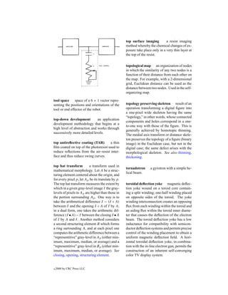 top surface imaging         a resist imaging
                                                   method whereby the chemical changes of ex-
                                                   posure take place only in a very thin layer at
                                                   the top of the resist.


                                                   topological map an organization of nodes
                                                   in which the similarity of any two nodes is a
                                                   function of their distance from each other on
                                                   the map. For example, with a 2-dimensional
                                                   grid, Euclidean distance can be used as the
                                                   distance between two nodes. Used in the self-
tone control                                       organizing map.

tool space     space of a 6 × 1 vector repre-
senting the positions and orientations of the      topology preserving skeleton result of an
tool or end effector of the robot.                 operation transforming a digital ﬁgure into
                                                   a one-pixel wide skeleton having the same
                                                   “topology,” in other words, whose connected
top-down development          an application
                                                   components and holes correspond in a one-
development methodology that begins at a
                                                   to-one way with those of the ﬁgure. This is
high level of abstraction and works through
                                                   generally achieved by homotopic thinning.
successively more detailed levels.
                                                   The medial axis transform or distance skele-
                                                   ton preserves the topology of a ﬁgure (binary
top antireﬂective coating (TAR)       a thin       image) in the Euclidean case, but not in the
ﬁlm coated on top of the photoresist used to       digital case; the same defect arises with the
reduce reﬂections from the air–resist inter-       morphological skeleton. See also thinning,
face and thus reduce swing curves.                 thickening.

top hat transform         a transform used in
                                                   tornadotron      a gyrotron with a simple he-
mathematical morphology. Let A be a struc-
                                                   lical beam.
turing element centered about the origin, and
for every pixel p, let Ap be its translate by p.
The top hat transform measures the extent by       toroidal deﬂection yoke magnetic deﬂec-
which in a given gray-level image I the gray-      tion yoke wound on a toroid core contain-
levels of pixels in Ap are higher than those in    ing a split winding; one-half winding placed
the portion surrounding Ap . One way is to         on opposite sides of the toroid. The yoke
take the arithmetical difference I − (I ◦ A)       winding interconnection creates an opposing
between I and the opening I ◦ A of I by A;         ﬂux from each winding within the toroid and
in a dual form, one takes the arithmetic dif-      an aiding ﬂux within the toroid inner diame-
ference (I • A) − I between the closing I • A      ter that causes the deﬂection of the electron
of I by A and I . Another method considers         beam. The toroid deﬂection yoke has a low
a second structuring element B which forms         inductance for compatibility with semicon-
a ring surrounding A, and at each pixel one        ductor deﬂection systems and permits precise
computes the arithmetic difference between a       control of the winding placement to obtain a
“representitive” gray-level in Ap (either min-     uniform magnetic deﬂection ﬁeld. A hori-
imum, maximum, median, or average) and a           zontal toroidal deﬂection yoke, in combina-
“representitive” gray-level in Bp (either min-     tion with the in-line electron gun, permits the
imum, maximum, median, or average). See            construction of an inherent self-converging
closing, opening, structuring element.             color TV display system.


c   2000 by CRC Press LLC
 