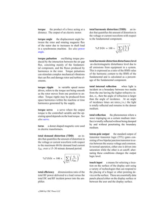 torque     the product of a force acting at a    total harmonic distortion (THD)         an in-
distance. The output of an electric motor.       dex that quantiﬁes the amount of distortion in
                                                 the voltage or current waveform with respect
torque angle     the displacement angle be-      to the fundamental component.
tween the rotor and rotating magnetic ﬂux
of the stator due to increases in shaft load                                         Ih   2
in a synchronous machine. See also power               %T DDi = 100 ×
                                                                                     I1
angle.                                                                         h=1


torque pulsation      oscillating torque pro-
duced by the interaction between the air gap     total harmonic distortion disturbance level
ﬂux, consisting mainly of the fundamen-           an electromagnetic disturbance level due to
tal component, and the ﬂuxes produced by         all emissions from equipment in a system.
harmonics in the rotor. Torque pulsations        This is expressed as a ratio of the RMS value
can stimulate complex mechanical vibrations      of the harmonic content to the RMS of the
that can ﬂex and damage rotor and turbine el-    fundamental and is calculated as a percent-
ements.                                          age of the fundamental component.

torque ripple        in variable speed motor     total internal reﬂection         when light is
drives, refers to the torque not being smooth    incident on a boundary between two media
as the rotor moves from one position to an-      from the one having the higher refractive in-
other. Torque ripple may be produced from        dex, n1 , then the angle of refraction is larger
space harmonics within the machine or time       than the angle of incidence. At an angle
harmonics generated by the supply.               of incidence times arc sin(n2 /n1 ) the light
                                                 is totally reﬂected and remains in the denser
torque servo       a servo where the output      medium.
torque is the controlled variable and the op-
erating speed depends on the load torque. See    total reﬂection      the phenomenon where a
also servo.                                      wave impinging on a certain medium inter-
                                                 face is totally reﬂected without being damped
                                                 by and without penetrating the boundary
torus a donut-shaped magnetic core used
                                                 medium.
in electric transformers.
                                                 totem-pole output the standard output of
total demand distortion (TDD)          an in-
                                                 transistor–transistor logic (TTL) gates con-
dex that quantiﬁes the amount of distortion in
                                                 sisting of two bipolar junction transistor in se-
the voltage or current waveform with respect
                                                 ries between the source voltage and common.
to the maximum 60-Hz demand load current
                                                 In normal operation, either one is driven into
IML over a 15–30 minute demand period.
                                                 saturation while the other is at cutoff; alter-
                                                 nating these conditions changes the output
                                        2
                                  Ih             logic level.
       %T DDi = 100 ×
                                  IML
                            h=1                  touch input a means for selecting a loca-
                                                 tion on the surface of the display unit using
                                                 a variety of technologies that can respond to
total efﬁciency dimensionless ratio of the       the placing of a ﬁnger or other pointing de-
total RF power delivered to a load versus the    vice on the surface. These are essentially data
total DC and RF incident power into the am-      panels placed either on the display surface or
pliﬁer.                                          between the user and the display surface.


c   2000 by CRC Press LLC
 