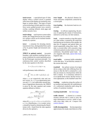 touch screen      a specialized type of video       trace length     the physical distance be-
display where a control circuit is actuated         tween electronic components connected by
when areas of the display are touched by ones       a circuit path.
ﬁnger or similar object. The types of touch
screen technology include capacitive overlay,       trace loading     the electronic load on a cir-
force vector, guided acoustic wave, resistive       cuit path.
overlay, scanning infrared, strain gage and
surface acoustic wave.                              tracing     in software engineering, the pro-
                                                    cess of capturing the stream of instructions,
touch voltage used in power system safety           referred to as the trace, for later analysis.
studies, the voltage between any two conduc-
tive surfaces which can be touched simulta-         track a narrow annulus or ring-like region
neously by a person.                                on a disk surface, scanned by the read/write
                                                    head during one revolution of the spindle; the
tower      a structure for elevating electric       data bits of magnetic and optical disks are
transmission lines, distinguished from a pole       stored sequentially along these tracks. The
cf by its greater height and structural com-        disk is covered either with concentric rings
plexity.                                            of densely packed circular tracks or with one
                                                    continuous, ﬁne-pitched spiral track. See
TPBVP in optimal control            two-point       also magnetic disk track, optical disk track,
boundary value problem resulting from nec-          magnetic tape .
essary conditions for control optimality given
by the Pontryagin maximum principle. For            track buffer a memory buffer embedded
continuous-time control systems described           in the disk drive. It can hold the contents of
by the state equation in the form                   the current disk track.

           x = f (x, u, t); x (t0 ) = x0
           ˙                                        trackball     the earliest version of an input
                                                    device using a roller ball, differing from the
with performance index deﬁned as                    mouse in that the ball is contained in a unit
             tf                                     that can remain in a ﬁxed position while the
     J =          L(x, u, t)dt + q x tf , tf        ball is rotated. It is sometimes referred to
            t0                                      as an upside-down mouse, but the reverse is
where x, u are respectively state and con-          more appropriate, as the trackball came ﬁrst.
trol vectors, [t0 , tf ] is an optimization hori-
zon and f, L, q are sufﬁciently smooth func-        tracking conduction along the surface of
tions of appropriate dimensions, the TPBVP          an insulator and especially the establishment
is given by the state equation and costate          of a carbonized conduction path along the
equation deﬁned as follows:                         surface of a polymer insulator.

                       ∂H (x, u, p, t)              tracking bandwidth        See lock range.
                  p=−
                  ˙                    ;
                            ∂x
                      ∂q x tf , tf                  trafﬁc channel       a channel in a commu-
           p tf     =                               nication network that is used to carry the
                           ∂x
                                                    main information or service, which is typi-
where H (x, u, p, t) = L(x, u, t)+p (t)f (x,        cally voice, data, video, etc. Compare with
u, t) is a Hamiltonian, p is a costate vector,      control channel.
u should be found by minimizing the Hamil-
tonian with x found from the state equation         trafﬁc decomposition the decomposition
driven by the optimal u.                            approximates the steady-state behavior of the


c   2000 by CRC Press LLC
 