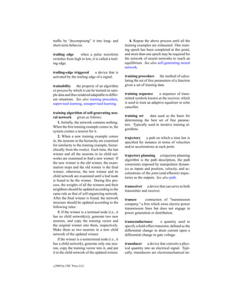 trafﬁc by “decomposing” it into long- and               4. Repeat the above process until all the
short-term behavior.                                training examples are exhausted. One train-
                                                    ing epoch has been completed at this point,
trailing edge     when a pulse waveform             and more than one epoch may be required for
switches from high to low, it is called a trail-    the network of neural networks to reach an
ing edge.                                           equilibrium. See also self-generating neural
                                                    network.
trailing-edge triggered       a device that is
activated by the trailing edge of a signal.         training procedure the method of calcu-
                                                    lating the set of free parameters of a function
trainability     the property of an algorithm       given a set of training data.
or process by which it can be trained on sam-
ple data and thus rendered adaptable to differ-     training sequence        a sequence of trans-
ent situations. See also training procedure,        mitted symbols known at the receiver, which
supervised learning, unsupervised learning.         is used to train an adaptive equalizer or echo
                                                    canceller.
training algorithm of self-generating neu-
ral network         given as follows:               training set     data used as the basis for
                                                    determining the best set of free parame-
    1. Initially, the network contains nothing.
                                                    ters. Typically used in iterative training al-
When the ﬁrst training example comes in, the
                                                    gorithms.
system creates a neuron for it.
    2. When a new training example comes            trajectory    a path on which a time law is
in, the neurons in the hierarchy are examined       speciﬁed for instance in terms of velocities
for similarity to the training example, hierar-     and/or accelerations at each point.
chically from the root(s). Each time, the last
winner and all the neurons in its child net-        trajectory planning a trajectory planning
works are examined to ﬁnd a new winner. If          algorithm is the path description, the path
the new winner is the old winner, the exam-         constraints imposed by manipulator dynam-
ination stops and the old winner is the ﬁnal        ics as inputs and position, velocity, and ac-
winner; otherwise, the new winner and its           celerations of the joint (end-effector) trajec-
child network are examined until a leaf node        tories as the outputs. See also path.
is found to be the winner. During this pro-
cess, the weights of all the winners and their      transceiver a device that can serve as both
neighbors should be updated according to the        transmitter and receiver.
same rule as that of self-organizing network.
After the ﬁnal winner is found, the network         transco      contraction of "transmission
structure should be updated according to the        company," a ﬁrm which owns electric power
following rules:                                    transmission lines but does not engage in
    3. If the winner is a terminal node (i.e., it   power generation or distribution.
has no child network(s)), generate two new
neurons, and copy the training vector and           transconductance          a quantity used to
the original winner into them, respectively.        specify a ﬁeld-effect transistor, deﬁned as the
Make them as two neurons in a new child             differential change in drain current upon a
network of the updated winner.                      differential change in gate voltage.
    If the winner is a nonterminal node (i.e., it
has a child network), generate only one neu-        transducer a device that converts a phys-
ron, copy the training vector into it, and put      ical quantity into an electrical signal. Typi-
it in the child network of the updated winner.      cally, transducers are electromechanical en-


c   2000 by CRC Press LLC
 