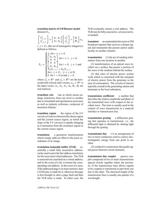 transition matrix of 2-D Roesser model              TLB eventually returns a real address. The
denoted Tij ,                                       TLB may be fully associative, set associative,
                                                    or hashed.
      h
     xi+1,j                   h
                   A1 A2     xij       B1
               =                   +      u
      v
     xi,j +1       A3 A4      v
                             xij       B2 ij        translator an unattended television or FM
                                                    broadcast repeater that receives a distant sig-
i, j ∈ Z+ (the set of nonnegative integers) is
                                                    nal and retransmits the picture and/or audio
deﬁned as follows:
                                                   locally on another channel.
         In for i = j = 0
        
        
         A1 A2
        
                                                   transmission (1) the act of sending infor-
         0 0 for i = 1, j = 0
        
        
        
                                                   mation from one location to another.
             0 0
  Tij =               for i = 0, j = 1 and             (2) transformation of an optical wave in-
         A3 A4
        
        
         T10 Ti−1,j + T01 Ti,j −1
                                                    cident on a surface that passes a portion of
        
        
        
         for i, j ∈ Z+ (i + j = 0)
                                                    the wave to the medium behind the surface.
        
        
                                                      (3) that class of electric power system
          0 for i < 0 or/and j < 0
                                                    work which is concerned with the transport
        h               v
where xij ∈ R n1 and xij ∈ R n2 are the hori-       of electric power from the generator to the
zontal and vertical state vectors, uij ∈ R m is     area of consumption. The circuits of interest
the input vector, A1 , A2 , A3 , A4 , B1 , B2 are   typically extend at the generating station and
real matrices.                                      terminate at the local substation.

transition rate      rate at which atoms un-        transmission coefﬁcient         a number that
dergo transitions from one level to another         describes the relative amplitude and phase of
due to stimulated and spontaneous processes         the transmitted wave with respect to the in-
as well as inelastic collisions; reciprocal of      cident wave. The term is usually used in the
transition lifetime.                                context of wave transmission at a material
                                                    interface or transmission line.
transition region       the region of the I-V
curve(s) of a device between the ohmic region
                                                    transmission grating       a diffraction grat-
and the current source region, in which the
                                                    ing that operates in transmission, i.e., the
slope of the I-V curve(s) is rapidly changing
                                                    diffracted light is obtained by shining light
as it transitions from the resistance region to
                                                    through the grating.
the current source region.

translation      a geometric transformation         transmission line     (1) an arrangement of
which simply adds an offset to the pixel co-        two or more conductors used to convey elec-
ordinates of an image.                              tromagnetic energy from one point to an-
                                                    other.
translation lookaside buffer (TLB)           es-       (2) conductive connections that guide sig-
sentially a small fully associative address-        nal power between circuit elements.
cache used to provide fast address translation
for the most used virtual addresses. The TLB        transmission line coupler         passive cou-
is associatively searched on a virtual address,     pler composed of two or more transmissions
and in the event of a hit, it returns the corre-    spaced closely together where the proxim-
sponding real address. In the event of a miss,      ity of the transmission lines allows signals
if the addressed page is in main memory, then       to be coupled or transferred in part from one
a TLB entry is made for it; otherwise the page      line to the other. The electrical length of the
is ﬁrst brought in after a page fault and then      transmission lines is usually one quarter of a
the TLB entry is made. In either case, the          wavelength.


c   2000 by CRC Press LLC
 
