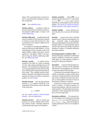 dump. This is generally done to prevent in-         absolute sensitivity       denoted S(y, x), is
jury to some personnel or damage to acceler-        simply the partial derivative of y with respect
ator components.                                    to x, i.e., S(y, x) = ∂y/∂x, and is used to
                                                    establish the relationships between absolute
ABR         See available bit rate.                 changes. See sensitivity, sensitivity measure,
                                                    relative sensitivity, semi-relative sensitivity.
absolute address          an address within an
instruction that directly indicates a location in   absolute stability    occurs when the net-
the program’s address space. Compare with           work function H (s) has only left half-plane
relative addressing.                                poles.

absolute addressing      an addressing mode         absorber        generic term used to describe
where the address of the instruction operand        material used to absorb electromagnetic en-
in memory is a part of the instruction so that      ergy.     Generally made of polyurethane
no calculation of an effective address by the       foam and impregnated with carbon (and ﬁre-
CPU is necessary.                                   retardant salts), it is most frequently used to
   For example, in the Motorola M68000 ar-          line the walls, ﬂoors and ceilings of anechoic
chitecture instruction ADD 5000,D1, a 16-bit        chambers to reduce or eliminate reﬂections
word operand, stored in memory at the word          from these surfaces.
address 5000, is added to the lower word in
register D1. The address “5000” is an exam-         absorbing boundary condition (ABC)          a
ple of using the absolute addressing mode.          ﬁctitious boundary introduced in differential
See also addressing mode.                           equation methods to truncate the computa-
                                                    tional space at a ﬁnite distance without, in
absolute encoder           an optical device        principle, creating any reﬂections.
mounted to the shaft of a motor consisting
of a disc with a pattern and light sources and      absorption       (1) process that dissipates en-
detectors. The combination of light detectors       ergy and causes a decrease in the amplitude
receiving light depends on the position of the      and intensity of a propagating wave between
rotor and the pattern employed (typically the       an input and output reference plane.
Gray code). Thus, absolute position infor-              (2) reduction in the number of photons of a
mation is obtained. The higher the resolution       speciﬁc wavelength or energy incident upon
required, the larger the number of detectors        a material. Energy transferred to the material
needed. See also encoder.                           may result in a change in the electronic struc-
                                                    ture, or in the relative movement of atoms in
absolute moment The pth order absolute              the material (vibration or rotation).
moment µp of a random variable X is the                 (3) process by which atoms or molecules
expectation of the absolute value of X raised       stick to a surface. If a bond is formed, it is
to the pth power:                                   termed chemisorption, while the normal case
                                                    is physisorption. The absorption process pro-
                 µp = E[|X|]p .                     ceeds due to, and is supported by, the fact that
                                                    this is a lower energy state.
See also central moment, central absolute
moment. See also expectation.                       absorption coefﬁcient (1) in a passive de-
                                                    vice, the negative ratio of the power absorbed
absolute pressure      units to measure gas         (pabsorbed = pin −pout ) ratioed to the power in
pressure in a vacuum chamber with zero be-          (pin = pincident − preﬂected ) per unit length (l),
ing a perfect vacuum. Normally referred to          usually expressed in units of 1/wavelength or
as psia (pounds per square inch absolute).          1/meter.


c   2000 by CRC Press LLC
 