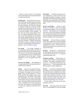 1 values, it conveys exactly 1.0 bit (binary       bit parallel      a method to transmit or pro-
unit) of information; the average information      cess information in which several bits are
is usually less than this.                         transmitted in parallel. Examples: a bit par-
                                                   allel adder with 4-bit data has 8 input ports for
bit allocation the allocation of bits to sym-      them (plus an initial carry bit); an 8-bit paral-
bols with the aim of achieving some compres-       lel port includes true 8-bit bi-directional data
sion of the data. Not all symbols occur with       lines.
the same frequency. Bit allocation attempts
to represent frequently occurring symbols          bit per second (bps)         measure of trans-
with fewer bits and assign more bits to sym-       fer rate of a modem or a bus or any digital
bols that rarely appear, subject to a constraint   communication support. ( See also baud and
on the total number of bits available. In          baud rate. bps and baud are not equivalent
this way, the average string requires fewer        since bps is a low-level measure and media;
bits. The chosen assignment of bits is usu-        thus, it includes the number of bits sent for the
ally the one that minimizes the correspond-        low-level protocol, while baud is typically re-
ing average coding distortion of the source        ferred to a higher level of transmission).
over all possible bit assignments that satisfy
the given constraint. Typically sub-sources        bit period       the time between successive
with larger variances or energy are allocated      bits in data transmission or data recording.
more bits, corresponding to their greater im-      At the transmitter (or recorder) the timing is
portance. See also transform coding.               established by a clock. At the receiver (or
                                                   reader) an equivalent clock must be recovered
                                                   from the bit stream.
bit energy        the energy contained in
an information-bearing signal received at a
                                                   bit plane     the binary N ×N image formed
communications receiver per information bit.
                                                   by selecting the same bit position of the pix-
The power of an information bearing signal
                                                   els when the pixels of an N × N image are
at a communications receiver divided by the
                                                   represented using k bits.
information bit rate of the signal. Usually
denoted by Eb as in the signal to noise ratio
                                                   bit plane encoding        lossless binary en-
Eb /N0 .
                                                   coding of the bit planes is termed bit plane
                                                   encoding. The image is decomposed into a
bit error rate (BER)        the probability of     set of k, N × N bit planes from the least sig-
a single transmitted bit being incorrectly de-     niﬁcant bit to k − 1 most signiﬁcant bits and
termined upon reception.                           then encoded for image compression.

bit line    used in, for example, RAM mem-         bit rate     (1) a measure of signaling speed;
ory devices (dynamic and static) to connect        the number of bits transmitted per second.
all memory cell outputs of one column to-          Bit rate and baud are related but not identi-
gether using a shared signal line. In static       cal. Bit rate is equal to baud times the number
RAM, the “bit” line together with its com-         of bits used to represent a line state. For ex-
plemented signal “-bit” feeds a “sense ampli-      ample, if there are sixteen line states, each
ﬁer” (differential in this case) at the bottom     line state encodes four bits, and the bit rate is
of the column serving as a driver to the output    thus four times the baud. See also baud.
stage. The actual cell driving the bit line (and      (2) the number of bits that can be trans-
-bit) is controlled via an access transistor in    mitted per unit time.
each cell. This transistor is turned on/off by
a “word” line, a signal run across the cells in    bit serial   processing of one bit per clock
each row.                                          cycle. If word length is W , then one sample


c   2000 by CRC Press LLC
 