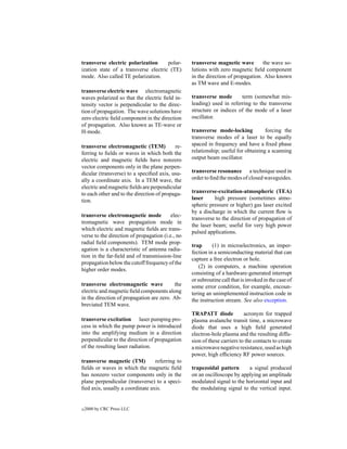 transverse electric polarization      polar-      transverse magnetic wave        the wave so-
ization state of a transverse electric (TE)       lutions with zero magnetic ﬁeld component
mode. Also called TE polarization.                in the direction of propagation. Also known
                                                  as TM wave and E-modes.
transverse electric wave electromagnetic
waves polarized so that the electric ﬁeld in-     transverse mode       term (somewhat mis-
tensity vector is perpendicular to the direc-     leading) used in referring to the transverse
tion of propagation. The wave solutions have      structure or indices of the mode of a laser
zero electric ﬁeld component in the direction     oscillator.
of propagation. Also known as TE-wave or
H-mode.                                           transverse mode-locking           forcing the
                                                  transverse modes of a laser to be equally
transverse electromagnetic (TEM)           re-    spaced in frequency and have a ﬁxed phase
ferring to ﬁelds or waves in which both the       relationship; useful for obtaining a scanning
electric and magnetic ﬁelds have nonzero          output beam oscillator.
vector components only in the plane perpen-
dicular (transverse) to a speciﬁed axis, usu-     transverse resonance a technique used in
ally a coordinate axis. In a TEM wave, the        order to ﬁnd the modes of closed waveguides.
electric and magnetic ﬁelds are perpendicular
to each other and to the direction of propaga-    transverse-excitation-atmospheric (TEA)
tion.                                             laser      high pressure (sometimes atmo-
                                                  spheric pressure or higher) gas laser excited
                                                  by a discharge in which the current ﬂow is
transverse electromagnetic mode           elec-
                                                  transverse to the direction of propagation of
tromagnetic wave propagation mode in
                                                  the laser beam; useful for very high power
which electric and magnetic ﬁelds are trans-
                                                  pulsed applications.
verse to the direction of propagation (i.e., no
radial ﬁeld components). TEM mode prop-
                                                  trap      (1) in microelectronics, an imper-
agation is a characteristic of antenna radia-
                                                  fection in a semiconducting material that can
tion in the far-ﬁeld and of transmission-line
                                                  capture a free electron or hole.
propagation below the cutoff frequency of the
                                                      (2) in computers, a machine operation
higher order modes.
                                                  consisting of a hardware-generated interrupt
                                                  or subroutine call that is invoked in the case of
transverse electromagnetic wave           the     some error condition, for example, encoun-
electric and magnetic ﬁeld components along       tering an unimplemented instruction code in
in the direction of propagation are zero. Ab-     the instruction stream. See also exception.
breviated TEM wave.
                                                  TRAPATT diode            acronym for trapped
transverse excitation laser pumping pro-          plasma avalanche transit time, a microwave
cess in which the pump power is introduced        diode that uses a high ﬁeld generated
into the amplifying medium in a direction         electron-hole plasma and the resulting diffu-
perpendicular to the direction of propagation     sion of these carriers to the contacts to create
of the resulting laser radiation.                 a microwave negative resistance, used as high
                                                  power, high efﬁciency RF power sources.
transverse magnetic (TM)         referring to
ﬁelds or waves in which the magnetic ﬁeld         trapezoidal pattern      a signal produced
has nonzero vector components only in the         on an oscilloscope by applying an amplitude
plane perpendicular (transverse) to a speci-      modulated signal to the horizontal input and
ﬁed axis, usually a coordinate axis.              the modulating signal to the vertical input.


c   2000 by CRC Press LLC
 