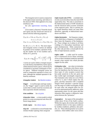 The triangular norm is used as conjunction      triple transit echo (TTE) a multiple tran-
in the approximate reasoning, and reduces to        sit echo received at three times the main SAW
the classical AND. when applied to two crisp        signal delay time. The echo is caused due to
(nonfuzzy) sets.                                    the bidirectional nature of SAW transducers
    See also approximate reasoning, fuzzy           and the electrical and/or acoustic mismatch
set.                                                at the respective ports. This is a primary de-
    (2) in control, a function T from the closed    lay signal distortion which can cause ﬁlter
unit square into the closed unit interval en-       distortion, especially in bidirectional trans-
dowed with the following properties:                ducers and ﬁlters.

T (a, b) = T (b, a); T (a, b) ≤ T (c, d)            triplen harmonics the frequency compo-
            ⇐ a ≤ c, b ≤ d ;                        nents which have a frequency of multiple of
                                                    three times the frequency of the fundamen-
T (a, 1) = a; T (T (a, b), c) = T (a, T (b, c)) ;
                                                    tal. These voltages are in phase in all three
                                                    windings of a three-phase transformer and
for all a, b, c, d ∈ [0, 1]. The most impor-
                                                    peak simultaneously. Delta connection on
tant triangular norms (t-norms) are deﬁned
                                                    the other side provides a closed path for the
by product of two numbers, operation of tak-
                                                    ﬂow of triple harmonic currents.
ing the smaller one of two numbers and a
family of Ts given by
                                                    triplex cable      a cable used for residen-
                                                    tial or commercial service drops consisting
                            (s a   − 1)sb−1
    Ts (a, b) = logs 1 +                            of two or three insulated conductors spiralled
                                     s−1            around a bare neutral wire which provides
t-norms are used to deﬁne a triangle inequal-       support for the cable.
ity in the family of probabilistic metric spaces
called statistical metric spaces, which may be      tristimulus value one value in tristimulus
considered as uncertain counterparts of met-        color theory. Tristimulus color theory stems
ric spaces. Different triangular norms are          from the hypothesis that the human eye has
used as composition operators in fuzzy sys-         three types of color receptors (cones) that
tems, although the standard operation is de-        have peak sensitivity in the red, green and
ﬁned by minimum.                                    blue visible light wavelengths respectively.
                                                    The tristimulus color values are a set of three
triangular window           See Bartlett window.    values X, Y, and Z which replace the red,
                                                    green, and blue intensities with a weighted
trigger in oscilloscopes and logic analyz-          integral which calculates a spectral energy
ers, the “trigger” signal is used to notify the     over the range of visible wavelengths of light
system that a certain event has occurred, and       for each value; the integrals allow for col-
data acquisition should commence.                   ors to be represented purely additively, while
                                                    representing colors via red, green and blue
trim condition        See set point.                intensities often requires a subtractive inter-
                                                    action between the “primaries.”
trinocular vision a vision model in which
points in a scene are projected onto three dif-     troposphere the region of the atmosphere
ferent image planes.                                within about 10 km of the Earth’s surface.
                                                    Within this region, the wireless radio channel
triode region        See ohmic region.              is modiﬁed relative to free space conditions
                                                    by weather conditions, pollution, dust parti-
trip coil a solenoid in a circuit breaker that      cles, etc. These inhomogeneities act as point
initiates breaker opening when energized.           scatterers, which deﬂect radio waves down-


c   2000 by CRC Press LLC
 