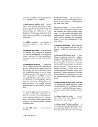 across the crystal by constraining alignments     two-beam coupling         any of several non-
to be orthogonal at the boundaries.               linear optical processes involving two optical
                                                  beams in which energy is transferred from
twisted nematic liquid crystal         layered    one beam to the other.
electro-optic material that can be switched
between an electric-ﬁeld-aligned state and        two-channel coding       a coding scheme in
the natural state with progressive rotation of    which a signal is decomposed into two parts:
polarization direction between layers, used in    low frequency and high frequency compo-
thicknesses to rotate light polarization by 90    nents. The low frequency component is un-
degrees between polarizers, to produce light      dersampled and the high frequency compo-
modulation.                                       nent is coarsely quantized, thus saving data.
                                                  It can be viewed as a special example of sub-
                                                  band coding.
two-address computer     one of a class of
computers using two or fewer address in-
structions.                                       two-channel ﬁlter bank a ﬁlter bank that
                                                  has one high frequency band and one low
                                                  frequency band in both analysis and synthesis
two-address instruction a class of assem-         ﬁlters.
bly language ALU instruction in which the
two operands are located in memory by their
                                                  two-degree-of-freedom system          a linear
memory addresses. One of the two addresses
                                                  robust controller can consist of two indepen-
is also used to store the result of the ALU op-
                                                  dent parts. The feedback part’s transfer func-
eration.
                                                  tion Gf b is typically chosen so that distur-
                                                  bances acting on the process are attenuated
two-and-a-half-D sketch          a representa-    and the closed-loop system is insensitive to
tion of the input image which is augmented        process variations. The feedforward part’s
at every position by information relating to      transfer function Gff is then chosen to the
3-D structure and which is deemed to consti-      desired response to command signals. Such
tute a signiﬁcant step on the way to human        a system is called a two-degree-of-freedom
image interpretation. The name arises as the      system because the controller has two trans-
basic representation is still 2-D, whereas it     fer functions that can be chosen indepen-
is tagged with all available 3-D information:     dently.
it is important in forming a bridge between
early (i.e., low level) visual processes and      two-dimensional acousto-optic processor
high level vision. It is strongly associated       an acousto-optic signal processing system
with the name of its developer, the late David    typically utilizing the two orthogonal dimen-
Marr.                                             sions (e.g., x and y) of Cartesian space to
                                                  implement space and/or time based integra-
two-antenna gain measurement method               tion.
technique based on Friis transmission for-
mula in which the gain of each of two as-         two-dimensional correlator     a corre-
sumed to be identical antennas is calculated      lator where both input signals are two-
from a measurement of the insertion loss be-      dimensional, such as images.
tween the two antennas and the calculated
propagation loss.                                 two-dimensional Fourier transform          an
                                                  operation performed optically by a lens on an
two-band ﬁlter bank          See two-channel      image placed at the front focal plane of the
ﬁlter bank.                                       lens; the complex Fourier transform output


c   2000 by CRC Press LLC
 