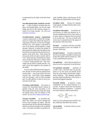 is represented by the light at the back focal       rectly loadable object code because all the
plane.                                              label values are determined in the ﬁrst pass.

two-dimensional joint transform correla-            two-phase clock         having two separate
tor     a type of optical correlator that em-       clock signals, one high while the other is low,
ploys two parallel paths, one for the input         and vice-versa.
image and one for the reference image, in-
stead of an in-line cascade. See also joint         two-photon absorption         a nonlinear op-
transform correlator.                               tical process in which two photons are re-
                                                    moved simultaneously from a laser beam as
                                                    an atom makes a transition from its ground
two-dimensional memory organization
                                                    to its excited state. The rate at which such
 memory organization in which the arrange-
                                                    events occur is proportional to the square of
ment on a single chip reﬂects the logical ar-
                                                    the intensity of the laser beam.
rangement of memory. In the most straight-
forward case, each address is presented at
                                                    two-port      a network with four accessible
once in its entirety and decoded by a single
                                                    terminals grouped in pairs, for example, in-
decoder. However, to reduce the number of
                                                    put pair, output pair.
pins required for addressing, the address may
be split into two parts that are then sent in se-
                                                    two-port memory a memory system that
quence on the same lines. Then during the
                                                    has two access paths; one path is usually used
row access strobe, one part is used to select a
                                                    by the CPU and the other by I/O devices. This
“row” of the memory, and during the column
                                                    is also called dual port memory.
access strobe the other part is used to select
a “column” of the selected “row.” The “row”         two-quadrant a drive that can operate as a
output may be held in a buffer and the “col-        motor as well as a generator in one direction.
umn” access then applied to the contents of
the buffer.                                         two-quadrant operation          operation of
   In a two-and-a-half dimensional organiza-        a motor with a controller that can provide
tion, the bits of each word are spread across       power to run the motor and absorb power
several chips — one bit per chip in the most        from the motor during deceleration (regen-
extreme case. Each chip is then equipped            erative braking). Two quadrant operation
with two decoders, each of which decodes            provides improved efﬁciency if the motor is
part of a split address in order to carry out a     started and stopped frequently.
selection on the chip.
                                                    two-scale relation      in general, a linear
two-lamp synchronizing        the process to        combination of the scaling functions of a
connect two three-phase power systems in            wavelet. It shows clearly how the function
parallel using the same procedure as for            behaves at different resolutions. A general
three-lamp synchronizing except that lamps          two-scale relation could be expressed as
are placed across only two phases of the
                                                                         +∞
switch. See also three-lamp synchronizing.                      t
                                                            ψ        =          hk ψ(t − k)
                                                                2
                                                                         k=−∞
two-pass assembler        an assembler pro-
gram that makes two passes through the              where ψ is the scaling function and the h are
source code to produce its output. The ﬁrst         the coefﬁcients that deﬁne the wavelet.
pass determines all the referenced addresses
and the second pass produces the assembled          two-terminal     a network with two acces-
code. A two-pass assembler can produce di-          sible terminals.


c   2000 by CRC Press LLC
 