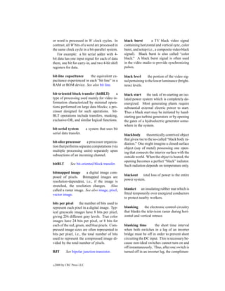 or word is processed in W clock cycles. In           black burst         a TV black video signal
contrast, all W bits of a word are processed in      containing horizontal and vertical sync, color
the same clock cycle in a bit-parallel system.       burst, and setup (i.e., a composite video black
    For example: a bit serial adder with 4-          signal). Black burst is also called “color
bit data has one input signal for each of data       black.” A black burst signal is often used
them, one bit for carry-in, and two 4-bit shift      in the video studio to provide synchronizing
registers for data.                                  pulses.

bit-line capacitance      the equivalent ca-         black level      the portion of the video sig-
pacitance experienced in each “bit line” in a        nal pertaining to the lower luminance (bright-
RAM or ROM device. See also bit line.                ness) levels.

bit-oriented block transfer (bitBLT)       a         black start      the task of re-starting an iso-
type of processing used mainly for video in-         lated power system which is completely de-
formation characterized by minimal opera-            energized. Most generating plants require
tions performed on large data blocks; a pro-         substantial external electric power to start.
cessor designed for such operations. bit-            Thus a black start may be initiated by hand-
BLT operations include transfers, masking,           starting gas turbine generators or by opening
exclusive-OR, and similar logical functions.         the gates of a hydroelectric generator some-
                                                     where in the system.
bit-serial system           a system that uses bit
serial data transfer.                                blackbody         theoretically contrived object
                                                     that gives rise to the so-called “black body ra-
bit-slice processor     a processor organiza-        diation.” One might imagine a closed surface
tion that performs separate computations (via        object (say of metal) possessing one open-
multiple processing units) separately upon           ing that connects the interior surface with the
subsections of an incoming channel.                  outside world. When the object is heated, the
                                                     opening becomes a perfect “black” radiator.
bitBLT         See bit-oriented block transfer.      Such radiation depends on temperature only.
bitmapped image         a digital image com-
                                                     blackout    total loss of power to the entire
posed of pixels. Bitmapped images are
                                                     power system.
resolution-dependent, i.e., if the image is
stretched, the resolution changes. Also
called a raster image. See also image, pixel,        blanket an insulating rubber mat which is
vector image.                                        ﬁtted temporarily over energized conductors
                                                     to protect nearby workers.
bits per pixel     the number of bits used to
represent each pixel in a digital image. Typ-        blanking      the electronic control circuitry
ical grayscale images have 8 bits per pixel,         that blanks the television raster during hori-
giving 256 different gray levels. True color         zontal and vertical retrace.
images have 24 bits per pixel, or 8 bits for
each of the red, green, and blue pixels. Com-        blanking time         the short time interval
pressed image sizes are often represented in         when both switches in a leg of an inverter
bits per pixel, i.e., the total number of bits       bridge must be off in order to prevent short
used to represent the compressed image di-           circuiting the DC input. This is necessary be-
vided by the total number of pixels.                 cause non-ideal switches cannot turn on and
                                                     off instantaneously. Thus, after one switch is
BJT         See bipolar junction transistor.         turned off in an inverter leg, the complimen-


c   2000 by CRC Press LLC
 