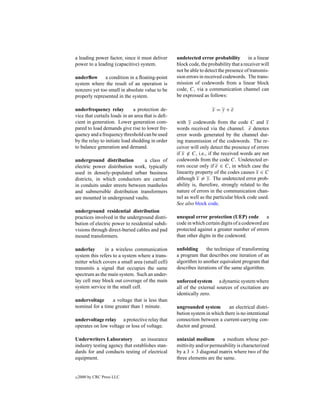 a leading power factor, since it must deliver      undetected error probability         in a linear
power to a leading (capacitive) system.            block code, the probability that a receiver will
                                                   not be able to detect the presence of transmis-
underﬂow a condition in a ﬂoating-point            sion errors in received codewords. The trans-
system where the result of an operation is         mission of codewords from a linear block
nonzero yet too small in absolute value to be      code, C, via a communication channel can
properly represented in the system.                be expressed as follows:

underfrequency relay           a protection de-                      x =y+e
vice that curtails loads in an area that is deﬁ-
cient in generation. Lower generation com-         with y codewords from the code C and x
pared to load demands give rise to lower fre-      words received via the channel. e denotes
quency and a frequency threshold can be used       error words generated by the channel dur-
by the relay to initiate load shedding in order    ing transmission of the codewords. The re-
to balance generation and demand.                  ceiver will only detect the presence of errors
                                                   if x ∈ C, i.e., if the received words are not
underground distribution         a class of        codewords from the code C. Undetected er-
electric power distribution work, typically        rors occur only if e ∈ C, in which case the
used in densely-populated urban business           linearity property of the codes causes x ∈ C
districts, in which conductors are carried         although x = y. The undetected error prob-
in conduits under streets between manholes         ability is, therefore, strongly related to the
and submersible distribution transformers          nature of errors in the communication chan-
are mounted in underground vaults.                 nel as well as the particular block code used.
                                                   See also block code.
underground residential distribution
practices involved in the underground distri-      unequal error protection (UEP) code          a
bution of electric power to residential subdi-     code in which certain digits of a codeword are
visions through direct-buried cables and pad       protected against a greater number of errors
mound transformers.                                than other digits in the codeword.

underlay       in a wireless communication         unfolding      the technique of transforming
system this refers to a system where a trans-      a program that describes one iteration of an
mitter which covers a small area (small cell)      algorithm to another equivalent program that
transmits a signal that occupies the same          describes iterations of the same algorithm.
spectrum as the main system. Such an under-
lay cell may block out coverage of the main        unforced system a dynamic system where
system service in the small cell.                  all of the external sources of excitation are
                                                   identically zero.
undervoltage      a voltage that is less than
nominal for a time greater than 1 minute.          ungrounded system        an electrical distri-
                                                   bution system in which there is no intentional
undervoltage relay a protective relay that         connection between a current-carrying con-
operates on low voltage or loss of voltage.        ductor and ground.

Underwriters Laboratory          an insurance      uniaxial medium        a medium whose per-
industry testing agency that establishes stan-     mittivity and/or permeability is characterized
dards for and conducts testing of electrical       by a 3 × 3 diagonal matrix where two of the
equipment.                                         three elements are the same.


c   2000 by CRC Press LLC
 