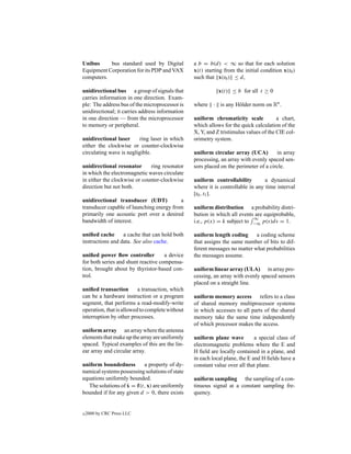 Unibus     bus standard used by Digital          a b = b(d) < ∞ so that for each solution
Equipment Corporation for its PDP and VAX        x(t) starting from the initial condition x(t0 )
computers.                                       such that x(t0 ) ≤ d,

unidirectional bus a group of signals that                  x(t) ≤ b for all t ≥ 0
carries information in one direction. Exam-
ple: The address bus of the microprocessor is    where · is any H¨ lder norm on Rn .
                                                                 o
unidirectional; it carries address information
in one direction — from the microprocessor       uniform chromaticity scale            a chart,
to memory or peripheral.                         which allows for the quick calculation of the
                                                 X, Y, and Z tristimulus values of the CIE col-
unidirectional laser      ring laser in which    orimetry system.
either the clockwise or counter-clockwise
circulating wave is negligible.                  uniform circular array (UCA)         in array
                                                 processing, an array with evenly spaced sen-
unidirectional resonator      ring resonator     sors placed on the perimeter of a circle.
in which the electromagnetic waves circulate
in either the clockwise or counter-clockwise     uniform controllability         a dynamical
direction but not both.                          where it is controllable in any time interval
                                                 [t0 , t1 ].
unidirectional transducer (UDT)           a
transducer capable of launching energy from      uniform distribution a probability distri-
primarily one acoustic port over a desired       bution in which all events are equiprobable,
                                                                           ∞
bandwidth of interest.                           i.e., p(x) = k subject to −∞ p(s)ds = 1.

uniﬁed cache      a cache that can hold both     uniform length coding      a coding scheme
instructions and data. See also cache.           that assigns the same number of bits to dif-
                                                 ferent messages no matter what probabilities
uniﬁed power ﬂow controller          a device    the messages assume.
for both series and shunt reactive compensa-
tion, brought about by thyristor-based con-      uniform linear array (ULA) in array pro-
trol.                                            cessing, an array with evenly spaced sensors
                                                 placed on a straight line.
uniﬁed transaction        a transaction, which
can be a hardware instruction or a program       uniform memory access refers to a class
segment, that performs a read-modify-write       of shared memory multiprocessor systems
operation, that is allowed to complete without   in which accesses to all parts of the shared
interruption by other processes.                 memory take the same time independently
                                                 of which processor makes the access.
uniform array an array where the antenna
elements that make up the array are uniformly    uniform plane wave          a special class of
spaced. Typical examples of this are the lin-    electromagnetic problems where the E and
ear array and circular array.                    H ﬁeld are locally contained in a plane, and
                                                 in each local plane, the E and H ﬁelds have a
uniform boundedness        a property of dy-     constant value over all that plane.
namical systems possessing solutions of state
equations uniformly bounded.                     uniform sampling the sampling of a con-
                    ˙
   The solutions of x = f(t, x) are uniformly    tinuous signal at a constant sampling fre-
bounded if for any given d > 0, there exists     quency.


c   2000 by CRC Press LLC
 