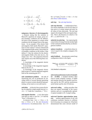 T
       u = uT , uT , . . . , uT 1
            0    1            N              ,       for t = 0 and     δ(s)ds = 1 for      > 0. See
                                                     also Dirac’s delta function.
                                         T
      ui := uT , uT , . . . , uT 2
             i0 i1             iN                ,
                                                     unit step     See unit step function.
             T     T             T      T     T
      x0 := x00 , x01 , . . . , x0N2 , x10 , x20 ,
                              T
                                                     unit step function        a mathematical func-
                       T
              . . . , xN1 0                          tion whose amplitude is zero for all values of
                                                     time prior to a certain instant and unity for
                                                     all values of time afterwards. The unit step
uniqueness theorem of electromagnetics               signal is the integral of the unit impulse func-
  a theorem stating that the solutions to            tion. That is, the function u(t) which is 1 for
Maxwell’s equations are unique, given cer-           all t ≥ t0 and 0 for all t < t0 .
tain boundary conditions (for the differen-
tial form of the equations) or certain initial       unitarity in scattering law expressing the
conditions (for the integral form of the equa-       conservation of energy from the incident light
tions). As an example, if the electric ﬁeld          to that scattered and absorbed by an inhomo-
and magnetic ﬁeld satisfy Maxwell’s equa-            geneous medium.
tions in some volume V of lossy material and
if the tangential ﬁelds satisfy a prescribed set     unitary transform a transform whose in-
of boundary conditions on the surface S that         verse is equal to the complex conjugate of its
deﬁnes V , then the solution for the electric        transpose.
and magnetic ﬁelds is the only one (i.e., the
unique one). Note: The uniqueness theorem            unity feedback the automatic control loop
only requires one of the following three con-        conﬁguration shown in the ﬁgure.
ditions:
    1. knowledge of the tangential electric
ﬁeld on all of S,
    2. knowledge of the tangential magnetic
ﬁeld on all of S, or
    3. knowledge of the tangential electric          Unity feedback conﬁguration.
ﬁeld on part of S and the tangential magnetic
ﬁeld on the remaining part of S.
                                                     universal asynchronous receiver/transmit-
unit commitment problem           the task of        ter (UART) a standard interface often
minimizing the cost of production by de-             used in small computer systems, to buffer
ciding which of several thermal generating           and translate between the parallel word for-
plants in a power system should be kept gen-         mat used by the CPU and the aynchronous
erating, on hot reserve or on cold reserve.          serial format used by slow I/O devices.

unit delay in discrete time systems the de-          universal coding       coding procedure that
lay of a signal by a single sample interval, i.e.,   does not require knowledge of the source
x(n − 1). Under the z-transform, z−1 X(z).           statistics and yet is asymptotically optimal.
                                                     A typical example is Ziv–Lempel coding.
unit impulse function       a very short pulse
such that its value is zero for t = 0 and the        universal function approximation prop-
“force” of the pulse is 1.                           erty      uniform approximation of any real
   In discrete time: δ(n) = 1 for n = 0,             continuous nonlinear function to arbitrary
δ(n) = 0 for n = 0. See also Kronecker               level of accuracy in a compact set. It has been
delta function. In continuous time: δ(t) = 0         demonstrated that some relevant model of


c   2000 by CRC Press LLC
 