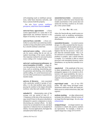 soft-computing (such as multilayer percep-           unmatched uncertainty a dynamical sys-
trons, radial basis functions networks, and          tem model in which the vector function that
fuzzy systems) hold this property.                   models uncertainties in the system does not
   See also fuzzy system, multilayer                 satisfy the matching condition as, for exam-
perceptron, radial basis function network.           ple, in the system model

                                                             ˙
                                                             x = Ax + Bu + h(t, x, u) ,
universal fuzzy approximator       a fuzzy
system approximator in a sense that it can           where the function h may model system un-
approximate any nonlinear function to any            certainties such as modeling uncertainties,
degree of accuracy on any compact set.               input connection uncertainties, or additive
                                                     disturbances.
universal fuzzy controller           a fuzzy con-
troller in a sense that it can control any nonlin-   unmodeled dynamics in control systems
ear plant as long as the plant can be controlled     design, it is often assumed that the true pro-
by a smooth nonlinear control law.                   cess is compatible with the model used in pa-
                                                     rameter estimation. However, it frequently
universal source coding     refers to meth-          happens that the true process is more com-
ods for source coding that do not rely on            plex than the estimated model. This is of-
explicit knowledge of the source statistics.         ten referred to as unmodeled dynamics. The
One important method for universal lossless          problem is complex, and a careful analysis
source coding is Ziv–Lempel coding.                  is lengthy. If a controller is able to control
                                                     processes with unmodeled dynamics and/or
                                                     disturbances, we say that the controller is ro-
universal synchronous/asynchronous re-
                                                     bust.
ceiver/transmitter (USART)          a logic de-
vice that performs the data link layer func-
                                                     unpolarized if the amplitude of the wave
tions, such as serializing, deserializing, par-
                                                     in plane perpendicular to the direction of
ity generation and checking, error checking,
                                                     propagation appears to be oriented in all di-
and bit stufﬁng, of a serial transmission pro-
                                                     rections with equal probability, the wave is
tocol for either synchronous or asynchronous
                                                     said to be unpolarized. Unpolarized electro-
transfer modes.
                                                     magnetic waves are generated by atomic pro-
                                                     cesses.
universe of discourse        term associated
with a particular variable or groups of vari-        unprivileged mode            one of two CPU
ables, it is the total problem space encom-          modes, the other being privileged mode.
passing the smallest to the largest allowable        Sometimes called user mode, this mode pro-
nonfuzzy value that each variable can take.          hibits access to certain instructions, data, and
                                                     registers.
unloaded Q        dimensionless ratio of the
average over any period of time (T =                 unsharp masking        an edge enhancement
1/frequency) of the ratio of the maximum en-         technique that subtracts a blurred version of
ergy stored (Umax) to the power absorbed or          an image from the input image. See also edge
dissipated in a passive component or circuit,        enhancement.
discounting any external effects. An ideal
resistor has an unloaded Q of zero, and ideal        unsigned integer an integer numeric rep-
capacitors or inductors have an uloaded Q of         resentation in which only positive numbers
inﬁnity. For most applications, the higher the       are represented. For example, a 16-bit un-
unloaded Q the better the part.                      signed integer has a range of 0 to 65535.


c   2000 by CRC Press LLC
 