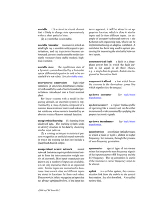 unstable      (1) a circuit or circuit element       never appeared, it will be stored in an ap-
that is likely to change state spontaneously         propriate location, which is close to similar
within a short period of time.                       inputs and far from different inputs. An ex-
   (2) a system that is not stable.                  ample of unsupervised neural network is the
                                                     Kohonen self-organizing map, which can be
unstable resonator resonator in which an             implemented using an adaptive correlator. A
axial light ray is unstable with respect to per-     correlator has been long used in optical pro-
turbations, and ray trajectories become un-          cessing for measuring the similarity between
bounded; does not imply unstable modes (un-          two inputs.
stable resonators have stable modes); high-
loss resonator.                                      unsymmetrical fault        a fault on a three-
                                                     phase power line in which the fault cur-
unstable state          the equilibrium state of     rent is not equal in all three phases,
a dynamic system described by a ﬁrst-order           e.g., a single-line-to-ground, double-line-to-
vector differential equation is said to be un-       ground or line-to-line fault.
stable if it is not stable. See also stable state.
                                                     unsymmetrical load a load which forces
unstructured uncertainty           high-order
                                                     the currents in the three-phase power line
variations or unknown disturbances charac-
                                                     which supplies it to be unequal.
terized usually by a set of norm-bounded per-
turbations introduced into a ﬁxed nominal
plant.                                               up-down converter           See buck-boost
    For linear systems with a model in fre-          transformer.
quency domain, an uncertain system is rep-
resented by a class of plants composed of a          up-down counter a register that is capable
nominal known rational matrix and unknown            of operating like a counter and can be either
but stable one whose norm is bounded by an           incremented or decremented by applying the
absolute value of known rational function.           proper electronic signals.

unsupervised learning (1) learning from              up-down transformer          See buck-boost
unlabeled data. The learning system seeks            transformer.
to identify structure in the data by clustering
similar input patterns.
                                                     upconversion a nonlinear optical process
    (2) a training technique in statistical pat-
                                                     in which a beam of light is shifted to higher
tern recognition or artiﬁcial neural networks
                                                     frequency, for instance, through the process
in which the training set does not include a
                                                     of sum-frequency generation.
predeﬁned desired output.

unsupervised neural network             neural       upconverter       special type of microwave
network that does require predetermined out-         mixer that outputs the sum frequency signals
put to form the interconnection weight ma-           of the input microwave RF frequency and the
trix of a network. If no input–output pairs are      LO frequency. The up-conversion is useful
known and a number of inputs are available,          if the microwave carrier frequency needs to
we can only memorize them in an organized            be altered.
order. Similar inputs are memorized in loca-
tions close to each other and different inputs       uplink      in a cellular system, the commu-
are stored in locations far from each other.         nication link from the mobile to the central
The network is able to recognize an input that       base station. See also downlink. Also called
has already appeared before. If the input has        reverse link.


c   2000 by CRC Press LLC
 