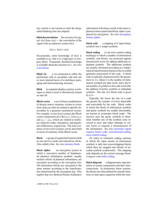tary switch is not turned on until the desig-     information will always result in the same ci-
nated blanking time has elapsed.                  phertext when a particular block cipher is em-
                                                  ployed for encryption. See also encryption,
blind deconvolution the recovery of a sig-        stream cipher.
nal x[n] from y[n] — the convolution of the
signal with an unknown system h[n]:               block code     a mapping of k input binary
                                                  symbols into n output symbols.
               y[n] = h[n] ∗ x[n].
                                                  block coding       (1) an error control coding
Occasionally, some knowledge of h[n] is           technique in which a number of information
available (e.g., that it is a high-pass or low-   symbols, and blocks, are protected against
pass ﬁlter). Frequently, detailed knowledge       transmission errors by adding additional re-
is available about the structure of x. See also   dundant symbols. The additional symbols
convolution.                                      are usually calculated according to a mathe-
                                                  matical transformation based on the so-called
blind via      a via connected to either the      generator polynomial of the code. A block
preliminary side or secondary side and one        code is typically characterized by the param-
or more internal layers of a multilayer pack-     eters (n, k), where k is the number of infor-
aging and interconnecting structure.              mation symbols per data word, and n the ﬁ-
                                                  nal number of symbols in the code word after
blink in computer display systems, a tech-        the addition of parity symbols or redundant
nique in which a pixel is alternatively turned    symbols. The rate of a block code is given
on and off.                                       by k/n.
                                                     Typically, the lower the rate of a code
Bloch vector      a set of linear combinations    the greater the number of errors detectable
of density matrix elements, written in vector     and correctable by the code. Block codes
form, that can often be related to speciﬁc ob-    in which the block of information symbols
servables in a quantum mechanical system.         and parity symbols are readily discernable,
For example, in two-level systems the Bloch       are known as systematic block codes. The
vector components are 2Re(ρ12 ), 2I m(ρ12 ),      receiver uses the parity symbols to deter-
and ρ11 − ρ22 , which are related to nonlin-      mine whether any of the symbols were re-
ear refractive index, absorption, and popula-     ceived in error and either attempts to cor-
tion differences, respectively. The time evo-     rect errors or requests a retransmission of
lution of two-level systems can be described      the information. See also automatic repeat
in terms of rotations of the Bloch vector.        request, binary code, convolutional coding,
                                                  error control coding.
block     a group of sequential locations held       (2) refers to (channel) coding schemes
as one unit in a cache and selected as whole.     in which the input stream of information
Also called a line. See also memory block.        symbols is split into nonoverlapping blocks
                                                  which then are mapped into blocks of en-
block cipher        an encryption system in       coded symbols (codewords). The mapping
which a successive number of fundamen-            only depends on the current message block.
tal plaintext information symbols, usually        Compare with trellis coding.
termed a block of plaintext information, are
encrypted according to the encryption key.        block diagram        a diagrammatic represen-
All information blocks are encrypted in the       tation of system components and their inter-
same manner according to the transforma-          connections. In elementary linear systems,
tion determined by the encryption key. This       the blocks are often deﬁned by transfer func-
implies that two identical blocks of plaintext    tions or state space equations while the inter-


c   2000 by CRC Press LLC
 