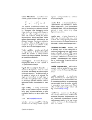 van der Pol oscillator an oscillator or os-      region as a tuning element or as a nonlinear
cillating system described by the equation       frequency multiplier.

        d 2x            dx
             − µ 1 − x2    +x =0                 varactor diode      a diode designed to have
        dt 2            dt                       a repeatable and high capacitance vs. reverse
This equation is mentioned in almost any         voltage characteristic. A two terminal semi-
book on oscillators or on nonlinear mechan-      conductor device in which the electrical char-
ics. The reason is that this equation is rela-   acteristic of primary interest is the voltage
tively simple, yet it successfully lumps to-     dependent capacitance.
gether two rather complex processes asso-
ciated with oscillators, namely, the process     varactor tuner       a tuning circuit at the in-
of generation of periodic waveform and the       put of a television receiver that uses a varac-
process of automatically stabilizing the am-     tor diode. The tuning capability comes from
plitude of this wave. The attempts to improve    the characteristic of a varactor, or varicap, to
the solutions of the van der Pol equation and    function as a voltage-sensitive capacitance.
to apply to design of low-distortion oscilla-
tors can be traced to recent publications.
                                                 variable bit rate (VBR) describes a traf-
Vander Lugt ﬁlter encoded optical mask           ﬁc pattern in which the rate at which bits are
for representing, in the Fourier-transform       transmitted varies over time; such patterns
domain, the reference or library functions       are also referred to as bursty. VBR sources
needed in an image correlator; encoding is       often result from compressing CBR sources,
performed holographically.                       for example, a 64 kbps voice source in its raw
                                                 form has a constant bit rate; after compres-
vanishing point the point in the perspec-        sion by removing the silence intervals, the
tive projection plane in which a system of       source becomes VBR.
3-D parallel lines converge.
                                                 variable frequency drive        electric drive
Vapnik–Chervonenk (VC) dimension a               system in which the speed of the motor can be
measure of the expressive power of a learn-      varied by varying the frequency of the input
ing system with binary or bipolar outputs.       power.
For neural networks it is closely related to
the number of weights in the network. For
                                                 variable length code         to exploit redun-
single-layer networks it is simply equal to
                                                 dancy in statistical data, and to reduce aver-
the number of weights (including biases) but
                                                 age number of bits per word luminance lev-
for multilayer and other networks, analytic
                                                 els having high probability are assigned short
expressions for VC dimension are not avail-
                                                 code words and those having low probabil-
able.
                                                 ity are assigned longer code words. This is
                                                 called variable length coding or entropy cod-
vapor cooling       a cooling technique for
                                                 ing. See also entropy coding.
power vacuum tubes utilizing the conversion
of hot water to steam as a means of safely
conducting heat from the device and to a heat    variable loss      machine loss that changes
sink.                                            with a change in the mode of machine oper-
                                                 ation such as loading, temperature and cur-
VAR        See volt-ampere-reactive.             rent. For example, in a transformer, the wind-
                                                 ing losses are a function of the load current,
varactor a reverse biased PN or Schottky         while the core losses are almost independent
diode that uses the voltage variable depletion   of the load current.


c   2000 by CRC Press LLC
 