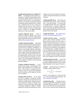 variable polarity plasma arc welding (VP-          voltage to create a DC voltage that is then in-
PAW) a welding process that produces co-           verted to the desired frequency and number
alescence of metals by heating them with a         of phases.
constricted variable polarity arc between an
electrode and the parts to be joined (trans-       variable speed DC drive a DC motor con-
ferred arc) or between the electrode and the       troller that allows the DC motor to operate
constricting nozzle (transferred arc). Shield-     over a wide speed range. A common type
ing is obtained from the hot, ionized gas          of variable speed DC drive uses a separately
issuing from the torch as well as from a           excited DC motor. Armature voltage con-
normally employed auxiliary shielding gas          trol is used to provide operation below base
source. Pressure is not applied and ﬁller          speed, and ﬁeld weakening is used to provide
metal may or may not be added.                     operation above base speed.

variable reﬂectivity mirror         mirror in      variable speed drive     See variable speed
which the reﬂection proﬁle varies across           AC drive or variable speed DC drive.
the mirror surface; useful for discriminating
against high-order transverse modes in a res-      variable structure system         a dynamical
onator. See also tapered mirror.                   system whose structure changes in accor-
                                                   dance with the current value of its state. A
variable reluctance machine salient pole           variable structure system can be viewed as a
machine consisting of stators having concen-       system composed of independent structures
trated excitation windings and a magnetic ro-      together with a switching logic to switch be-
tor devoid of any windings, commutators, or        tween each of the structures. With appropri-
brushes. The machine operates on the prin-         ate switching logic, a variable structure sys-
ciple of varying reluctance along the length       tem can exploit the desirable properties of
of the air gap. Torque is produced by the ten-     each of the structures the system is composed
dency of the rotor to align itself with the sta-   of. A variable structure system may even
tor produced ﬂux waves in such a way that          have a property, such as asymptotic stability,
the stator produced ﬂux-linkages are maxi-         that is not a property of any of its structures.
mized. The motor operates continuously in
either direction of rotation with closed loop      variable-length instruction     the fact that
position feedback.                                 the machine language instructions for a com-
                                                   puter have different numbers of bits with the
variable resolution hierarchy         an ap-       length dependent on the type of instruction.
proach where images corresponding to the
levels of the hierarchy vary in spatial reso-      variance    the mean-squared variability of
lution. This results in a pyramid structure        a random variable about its mean:
where the base of the pyramid represents                             ∞
the full resolution and the upper levels have              σ2 =          (x − µ)2 p(x)dx
                                                                   −∞
lower resolution.
                                                   where σ 2 is the variance, µ is the mean and
variable speed AC drive        an AC motor         p(x) is the probability density function. See
drive that is capable of delivering variable       also covariance, correlation.
frequency AC power to a motor to cause it to
operate at variable speeds. Induction motors       variational formula         a formula that pro-
and synchronous motors are limited to op-          vides the sought unknown quantity a in terms
eration at or near synchronous speed when          of another unknown quantity b. The advan-
a particular frequency is applied. Variable        tage is in the fact that, for variational formu-
speed drives rectify the incoming AC source        las, an error in b provide only a modest error


c   2000 by CRC Press LLC
 