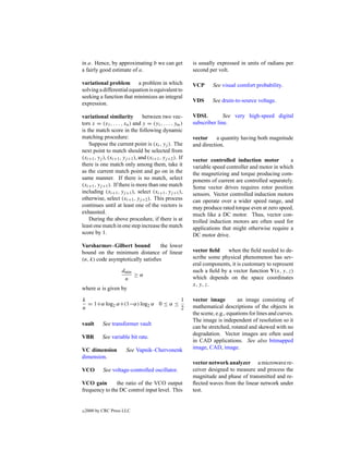 in a. Hence, by approximating b we can get               is usually expressed in units of radians per
a fairly good estimate of a.                             second per volt.

variational problem a problem in which                   VCP      See visual comfort probability.
solving a differential equation is equivalent to
seeking a function that minimizes an integral
                                                         VDS      See drain-to-source voltage.
expression.

variational similarity           between two vec-        VDSL          See very high-speed digital
tors x = (x1 , . . . , xn ) and y = (y1 , . . . , ym )   subscriber line.
is the match score in the following dynamic
matching procedure:                                      vector     a quantity having both magnitude
    Suppose the current point is (xi , yj ). The         and direction.
next point to match should be selected from
(xi+1 , yj ), (xi+1 , yj +1 ), and (xi+1 , yj +2 ). If   vector controlled induction motor           a
there is one match only among them, take it              variable speed controller and motor in which
as the current match point and go on in the              the magnetizing and torque producing com-
same manner. If there is no match, select                ponents of current are controlled separately.
(xi+1 , yj +1 ). If there is more than one match         Some vector drives requires rotor position
including (xi+1 , yj +1 ), select (xi+1 , yj +1 ),       sensors. Vector controlled induction motors
otherwise, select (xi+1 , yj +2 ). This process          can operate over a wider speed range, and
continues until at least one of the vectors is           may produce rated torque even at zero speed,
exhausted.                                               much like a DC motor. Thus, vector con-
    During the above procedure, if there is at           trolled induction motors are often used for
least one match in one step increase the match           applications that might otherwise require a
score by 1.                                              DC motor drive.
Varsharmov–Gilbert bound           the lower
bound on the minimum distance of linear                  vector ﬁeld    when the ﬁeld needed to de-
(n, k) code asymptotically satisﬁes                      scribe some physical phenomenon has sev-
                                                         eral components, it is customary to represent
                     dmin                                such a ﬁeld by a vector function V(x, y, z)
                          ≥α
                      n                                  which depends on the space coordinates
                                                         x, y, z.
where α is given by

k                                   1                    vector image         an image consisting of
  = 1+α log2 α+(1−α) log2 α 0 ≤ α ≤
n                                   2                    mathematical descriptions of the objects in
                                                         the scene, e.g., equations for lines and curves.
                                                         The image is independent of resolution so it
vault       See transformer vault
                                                         can be stretched, rotated and skewed with no
                                                         degradation. Vector images are often used
VBR         See variable bit rate.
                                                         in CAD applications. See also bitmapped
VC dimension           See Vapnik–Chervonenk             image, CAD, image.
dimension.
                                                         vector network analyzer a microwave re-
VCO         See voltage-controlled oscillator.           ceiver designed to measure and process the
                                                         magnitude and phase of transmitted and re-
VCO gain       the ratio of the VCO output               ﬂected waves from the linear network under
frequency to the DC control input level. This            test.


c   2000 by CRC Press LLC
 