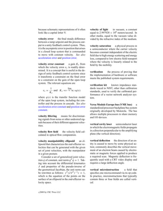 because schematic representations of it often        velocity of light     in vacuum, a constant
look like a capital letter V.                        equal to 2.997928 × 108 meters/second. In
                                                     other media, equal to the vacuum value di-
velocity error      the ﬁnal steady difference       vided by the refractive index of the medium.
between a ramp setpoint and the process out-
put in a unity feedback control system. Thus,        velocity saturation a physical process in
it is the asymptotic error in position that arises   a semiconductor where the carrier velocity
in a closed loop system that is commanded            becomes constant independent of the electric
to move with constant velocity. See also             ﬁeld due to high energy scattering and energy
acceleration error and position error.               loss, compared to low electric ﬁeld transport
                                                     where the velocity is linearly related to the
velocity error constant        a gain Kv from        ﬁeld by the mobility.
which the velocity error ev is readily deter-
mined. It is a concept that is useful in the de-
                                                     veriﬁcation     the process of proving that
sign of unity feedback control systems since
                                                     the implementation of hardware or software
it transforms a constraint on the ﬁnal error
                                                     meets the published system requirements.
to a constraint on the gain of the open loop
system. The relevant equations are
                                                     veriﬁcation kit     known impedance stan-
            1            lim                         dards traced to NIST, other than calibration
       ev =    and Kv =s → ∞ sq(s)                   standards, used to verify the calibrated per-
            Kv
                                                     formance of a vector network analyzer sys-
where q(s) is the transfer function model            tem.
of the open loop system, including the con-
troller and the process in cascade. See also         Versa Module Europe bus (VME bus) a
acceleration error constant and position error       standardized processor backplane bus system
constant.                                            originally developed by Motorola. The bus
                                                     allows multiple processors to share memory
velocity ﬁltering      means for discriminat-        and I/O devices.
ing signals from noise or other undesired sig-
nals because of their different apparent veloc-
                                                     vertical cavity laser semiconductor laser
ities.
                                                     in which the electromagnetic ﬁelds propagate
velocity ﬂow ﬁeld      the velocity ﬁeld cal-        in a direction perpendicular to the amplifying
culated in optical ﬂow computation.                  plane (the vertical direction).

velocity manipulability ellipsoid        an el-      vertical deﬂection the direction of an en-
lipsoid that characterizes the end-effector ve-      tity is caused to move by some physical ac-
locities that can be generated with the given        tion; commonly describes the vertical move-
set of joint velocities, with the manipulator        ment of an electron beam caused by electro-
in a given posture.                                  static or magnetic forces applied to produce
    Consider a set of generalized joint veloc-       a required scan. Magnetic deﬂection is fre-
ities q of constant, unit norm q T q = 1. Tak-
      ˙                         ˙ ˙                  quently used with a CRT video display and
ing into account the differential kinematics         requires a large deﬂection angle.
J and properties of the pseudo-inverse of
the geometrical Jacobian, the unit norm can          vertical microinstruction        a ﬁeld that
be rewritten as follows: v T (J J T )−1 v = 1,       speciﬁes one microcommand via its op code.
which is the equation of the points on the           In practice, microinstructions that typically
surface of an ellipsoid in the end-effector ve-      contain three or four ﬁelds are called verti-
locity space.                                        cal.


c   2000 by CRC Press LLC
 