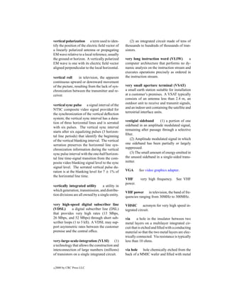 vertical polarization a term used to iden-             (2) an integrated circuit made of tens of
tify the position of the electric ﬁeld vector of   thousands to hundreds of thousands of tran-
a linearly polarized antenna or propagating        sistors.
EM wave relative to a local reference, usually
the ground or horizon. A vertically polarized      very long instruction word (VLIW)          a
EM wave is one with its electric ﬁeld vector       computer architecture that performs no dy-
aligned perpendicular to the local horizontal.     namic analysis on the instruction stream and
                                                   executes operations precisely as ordered in
vertical roll      in television, the apparent     the instruction stream.
continuous upward or downward movement
of the picture, resulting from the lack of syn-    very small aperture terminal (VSAT)
chronization between the transmitter and re-       a small earth station suitable for installation
ceiver.                                            at a customer’s premises. A VSAT typically
                                                   consists of an antenna less than 2.4 m, an
                                                   outdoor unit to receive and transmit signals,
vertical sync pulse a signal interval of the
                                                   and an indoor unit containing the satellite and
NTSC composite video signal provided for
                                                   terrestrial interface units.
the synchronization of the vertical deﬂection
system; the vertical sync interval has a dura-
                                                   vestigial sideband     (1) a portion of one
tion of three horizontal lines and is serrated
                                                   sideband in an amplitude modulated signal,
with six pulses. The vertical sync interval
                                                   remaining after passage through a selective
starts after six equalizing pulses (3 horizon-
                                                   ﬁlter.
tal line periods) that identify the beginning
of the vertical blanking interval. The vertical       (2) Amplitude modulated signal in which
serration preserves the horizontal line syn-       one sideband has been partially or largely
chronization information during the vertical       suppressed.
sync pulse interval with the one-half horizon-        (3) The small amount of energy emitted in
tal line time-signal transition from the com-      the unused sideband in a single-sided trans-
posite video blanking signal level to the sync     mitter.
signal level. The serrated vertical pulse du-
ration is at the blanking level for 7 ± 1% of      VGA      See video graphics adapter.
the horizontal line time.
                                                   VHF       very high frequency.      See VHF
                                                   power.
vertically integrated utility       a utility in
which generation, transmission, and distribu-
                                                   VHF power in television, the band of fre-
tion divisions are all owned by a single entity.
                                                   quencies ranging from 30MHz to 300MHz.

very high-speed digital subscriber line            VHSIC       acronym for very high speed in-
(VDSL)       a digital subscriber line (DSL)       tegrated circuit.
that provides very high rates (13 Mbps,
26 Mbps, and 52 Mbps) through short sub-           via      a hole in the insulator between two
scriber loops (1 to 3 kft). A VDSL may sup-        metal layers on a multilayer integrated cir-
port asymmetric rates between the customer         cuit that is etched and ﬁlled with a conducting
premise and the central ofﬁce.                     material so that the two metal layers are elec-
                                                   trically connected. Via resistance is typically
very-large-scale-integration (VLSI) (1)            less than 10 ohms.
a technology that allows the construction and
interconnection of large numbers (millions)        via hole   hole chemically etched from the
of transistors on a single integrated circuit.     back of a MMIC wafer and ﬁlled with metal


c   2000 by CRC Press LLC
 