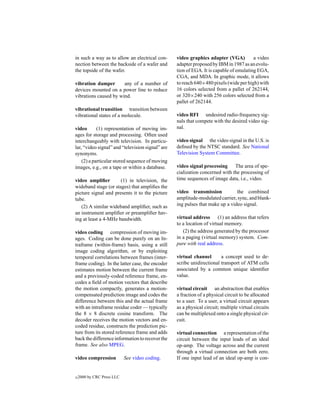 in such a way as to allow an electrical con-      video graphics adapter (VGA)          a video
nection between the backside of a wafer and       adapter proposed by IBM in 1987 as an evolu-
the topside of the wafer.                         tion of EGA. It is capable of emulating EGA,
                                                  CGA, and MDA. In graphic mode, it allows
vibration damper       any of a number of         to reach 640×480 pixels (wide per high) with
devices mounted on a power line to reduce         16 colors selected from a pallet of 262144,
vibrations caused by wind.                        or 320×240 with 256 colors selected from a
                                                  pallet of 262144.
vibrational transition transition between
vibrational states of a molecule.                 video RFI undesired radio-frequency sig-
                                                  nals that compete with the desired video sig-
video       (1) representation of moving im-      nal.
ages for storage and processing. Often used
interchangeably with television. In particu-      video signal the video signal in the U.S. is
lar, “video signal” and “television signal” are   deﬁned by the NTSC standard. See National
synonyms.                                         Television System Committee.
    (2) a particular stored sequence of moving
images, e.g., on a tape or within a database.     video signal processing The area of spe-
                                                  cialization concerned with the processing of
video ampliﬁer        (1) in television, the      time sequences of image data, i.e., video.
wideband stage (or stages) that ampliﬁes the
picture signal and presents it to the picture     video transmission           the combined
tube.                                             amplitude-modulated carrier, sync, and blank-
   (2) A similar wideband ampliﬁer, such as       ing pulses that make up a video signal.
an instrument ampliﬁer or preampliﬁer hav-
ing at least a 4-MHz bandwidth.                   virtual address (1) an address that refers
                                                  to a location of virtual memory.
video coding compression of moving im-               (2) the address generated by the processor
ages. Coding can be done purely on an In-         in a paging (virtual memory) system. Com-
traframe (within-frame) basis, using a still      pare with real address.
image coding algorithm, or by exploiting
temporal correlations between frames (inter-      virtual channel       a concept used to de-
frame coding). In the latter case, the encoder    scribe unidirectional transport of ATM cells
estimates motion between the current frame        associated by a common unique identiﬁer
and a previously-coded reference frame, en-       value.
codes a ﬁeld of motion vectors that describe
the motion compactly, generates a motion-         virtual circuit an abstraction that enables
compensated prediction image and codes the        a fraction of a physical circuit to be allocated
difference between this and the actual frame      to a user. To a user, a virtual circuit appears
with an intraframe residue coder — typically      as a physical circuit; multiple virtual circuits
the 8 × 8 discrete cosine transform. The          can be multiplexed onto a single physical cir-
decoder receives the motion vectors and en-       cuit.
coded residue, constructs the prediction pic-
ture from its stored reference frame and adds     virtual connection a representation of the
back the difference information to recover the    circuit between the input leads of an ideal
frame. See also MPEG.                             op-amp. The voltage across and the current
                                                  through a virtual connection are both zero.
video compression           See video coding.     If one input lead of an ideal op-amp is con-


c   2000 by CRC Press LLC
 