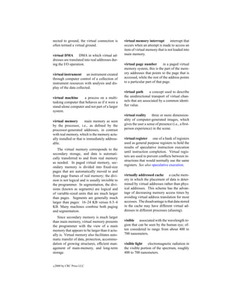 nected to ground, the virtual connection is       virtual memory interrupt        interrupt that
often termed a virtual ground.                    occurs when an attempt is made to access an
                                                  item of virtual memory that is not loaded into
virtual DMA        DMA in which virtual ad-       main memory.
dresses are translated into real addresses dur-
ing the I/O operation.                            virtual page number          in a paged virtual
                                                  memory system, this is the part of the mem-
virtual instrument an instrument created          ory addresses that points to the page that is
through computer control of a collection of       accessed, while the rest of the address points
instrument resources with analysis and dis-       to a particular part of that page.
play of the data collected.
                                                  virtual path      a concept used to describe
virtual machine      a process on a multi-        the unidirectional transport of virtual chan-
tasking computer that behaves as if it were a     nels that are associated by a common identi-
stand-alone computer and not part of a larger     ﬁer value.
system.
                                                  virtual reality     three or more dimension-
virtual memory          main memory as seen       ality of computer-generated images, which
by the processor, i.e., as deﬁned by the          gives the user a sense of presence (i.e., a ﬁrst-
processor-generated addresses, in contrast        person experience) in the scene.
with real memory, which is the memory actu-
ally installed or that is immediately address-    virtual register one of a bank of registers
able.                                             used as general purpose registers to hold the
                                                  results of speculative instruction execution
   The virtual memory corresponds to the
                                                  until instruction completion. Virtual regis-
secondary storage, and data is automati-
                                                  ters are used to prevent conﬂicts between in-
cally transferred to and from real memory
                                                  structions that would normally use the same
as needed. In paged virtual memory, sec-
                                                  registers. See also speculative execution.
ondary memory is divided into ﬁxed-size
pages that are automatically moved to and
from page frames of real memory; the divi-        virtually addressed cache a cache mem-
sion is not logical and is usually invisible to   ory in which the placement of data is deter-
the programmer. In segmentation, the divi-        mined by virtual addresses rather than phys-
sions (known as segments) are logical and         ical addresses. This scheme has the advan-
of variable-sized units that are much larger      tage of decreasing memory access times by
than pages. Segments are generally much           avoiding virtual address translation for most
larger than pages: 16–24 KB versus 0.5–4          accesses. The disadvantage is that data stored
KB. Many machines combine both paging             in the cache may have different virtual ad-
and segmentation.                                 dresses in different processes (aliasing).
   Since secondary memory is much larger
than main memory, virtual memory presents         visible associated with the wavelength re-
the programmer with the view of a main            gion that can be seen by the human eye; of-
memory that appears to be larger than it actu-    ten considered to range from about 400 to
ally is. Virtual memory also facilitates auto-    700 nanometers.
matic transfer of data, protection, accommo-
dation of growing structures, efﬁcient man-       visible light    electromagnetic radiation in
agement of main-memory, and long-term             the visible portion of the spectrum, roughly
storage.                                          400 to 700 nanometers.


c   2000 by CRC Press LLC
 