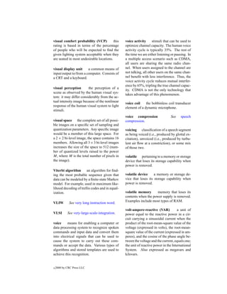 visual comfort probability (VCP)          this   voice activity      stimuli that can be used to
rating is based in terms of the percentage       optimize channel capacity. The human voice
of people who will be expected to ﬁnd the        activity cycle is typically 35%. The rest of
given lighting system acceptable when they       the time we are either listening or pausing. In
are seated in most undesirable locations.        a multiple access scenario such as CDMA,
                                                 all users are sharing the same radio chan-
visual display unit     a common means of        nel. When users assigned to the channel are
input/output to/from a computer. Consists of     not talking, all other users on the same chan-
a CRT and a keyboard.                            nel beneﬁt with less interference. Thus, the
                                                 voice activity cycle reduces mutual interfer-
                                                 ence by 65%, tripling the true channel capac-
visual perception       the perception of a
                                                 ity. CDMA is not the only technology that
scene as observed by the human visual sys-
                                                 takes advantage of this phenomenon.
tem: it may differ considerably from the ac-
tual intensity image because of the nonlinear
                                                 voice coil    the bobbinless coil transducer
response of the human visual system to light
                                                 element of a dynamic microphone.
stimuli.
                                                 voice compression               See    speech
visual space the complete set of all possi-      compression.
ble images on a speciﬁc set of sampling and
quantization parameters. Any speciﬁc image       voicing classiﬁcation of a speech segment
would be a member of this large space. For       as being voiced (i.e., produced by glottal ex-
a 2 × 2 bi-level image, the space contains 16    citation), unvoiced (i.e., produced by turbu-
members. Allowing all 3 × 3 bi-level images      lent air ﬂow at a constriction), or some mix
increases the size of the space to 512 (num-     of those two.
ber of quantized levels raised to the power
M, where M is the total number of pixels in      volatile pertaining to a memory or storage
the image).                                      device that loses its storage capability when
                                                 power is removed.
Viterbi algorithm      an algorithm for ﬁnd-
ing the most probable sequence given that        volatile device     a memory or storage de-
data can be modeled by a ﬁnite-state Markov      vice that loses its storage capability when
model. For example, used in maximum like-        power is removed.
lihood decoding of trellis codes and in equal-
ization.                                         volatile memory      memory that loses its
                                                 contents when the power supply is removed.
                                                 Examples include most types of RAM.
VLIW         See very long instruction word.
                                                 volt-ampere-reactive (VAR)            a unit of
VLSI        See very-large-scale-integration.    power equal to the reactive power in a cir-
                                                 cuit carrying a sinusoidal current when the
voice     means for enabling a computer or       product of the root-mean-square value of the
data processing system to recognize spoken       voltage (expressed in volts), the root-mean-
commands and input data and convert them         square value of the current (expressed in am-
into electrical signals that can be used to      peres), and the cosine of the phase angle be-
cause the system to carry out these com-         tween the voltage and the current, equals one;
mands or accept the data. Various types of       the unit of reactive power in the International
algorithms and stored templates are used to      System. Also expressed as megavars and
achieve this recognition.                        kilovars.


c   2000 by CRC Press LLC
 